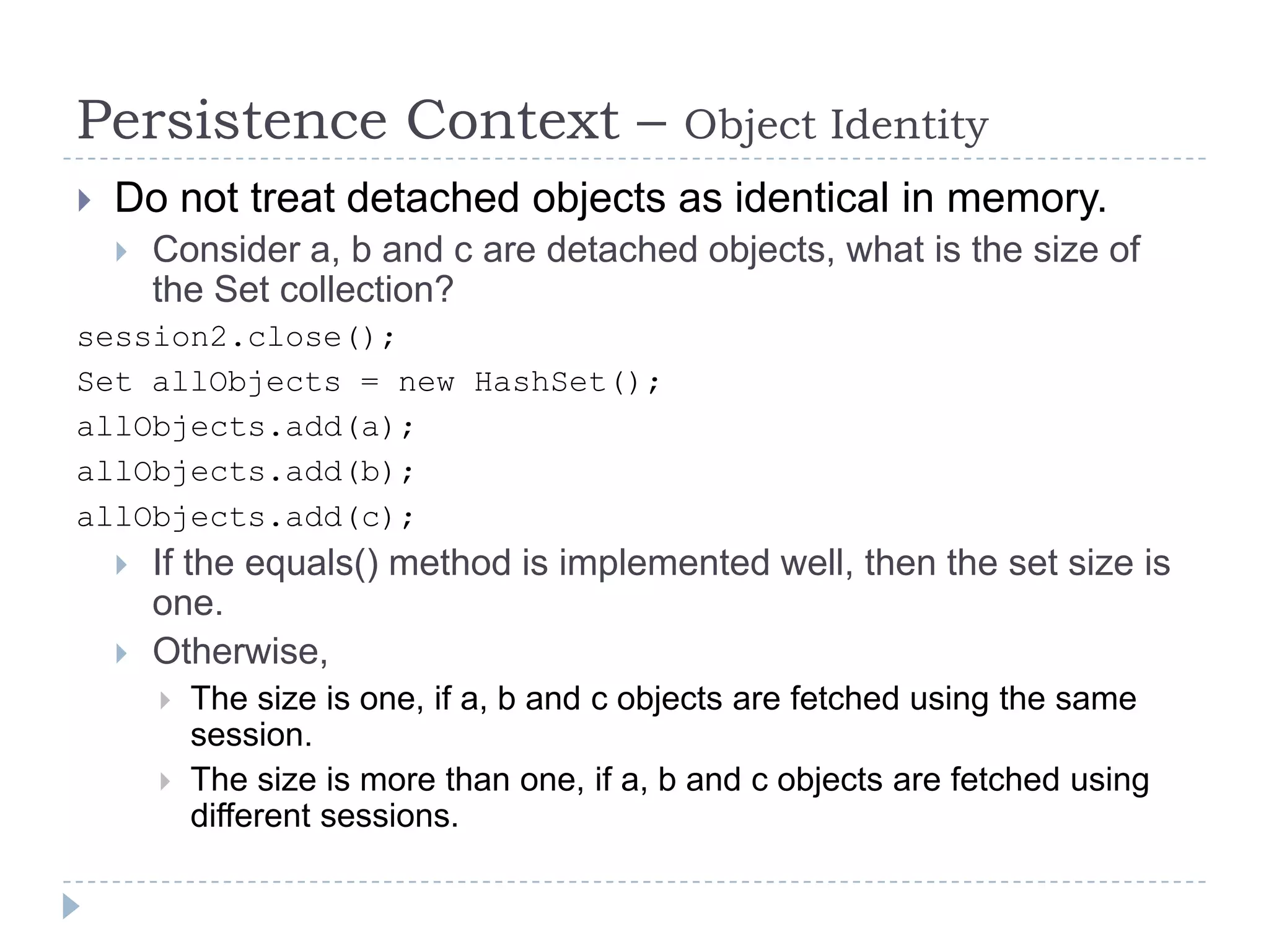Persistence Context –                        Object Identity
   Do not treat detached objects as identical in memory.
       Consider a, b and c are detached objects, what is the size of
        the Set collection?
session2.close();
Set allObjects = new HashSet();
allObjects.add(a);
allObjects.add(b);
allObjects.add(c);
       If the equals() method is implemented well, then the set size is
        one.
       Otherwise,
           The size is one, if a, b and c objects are fetched using the same
            session.
           The size is more than one, if a, b and c objects are fetched using
            different sessions.
 