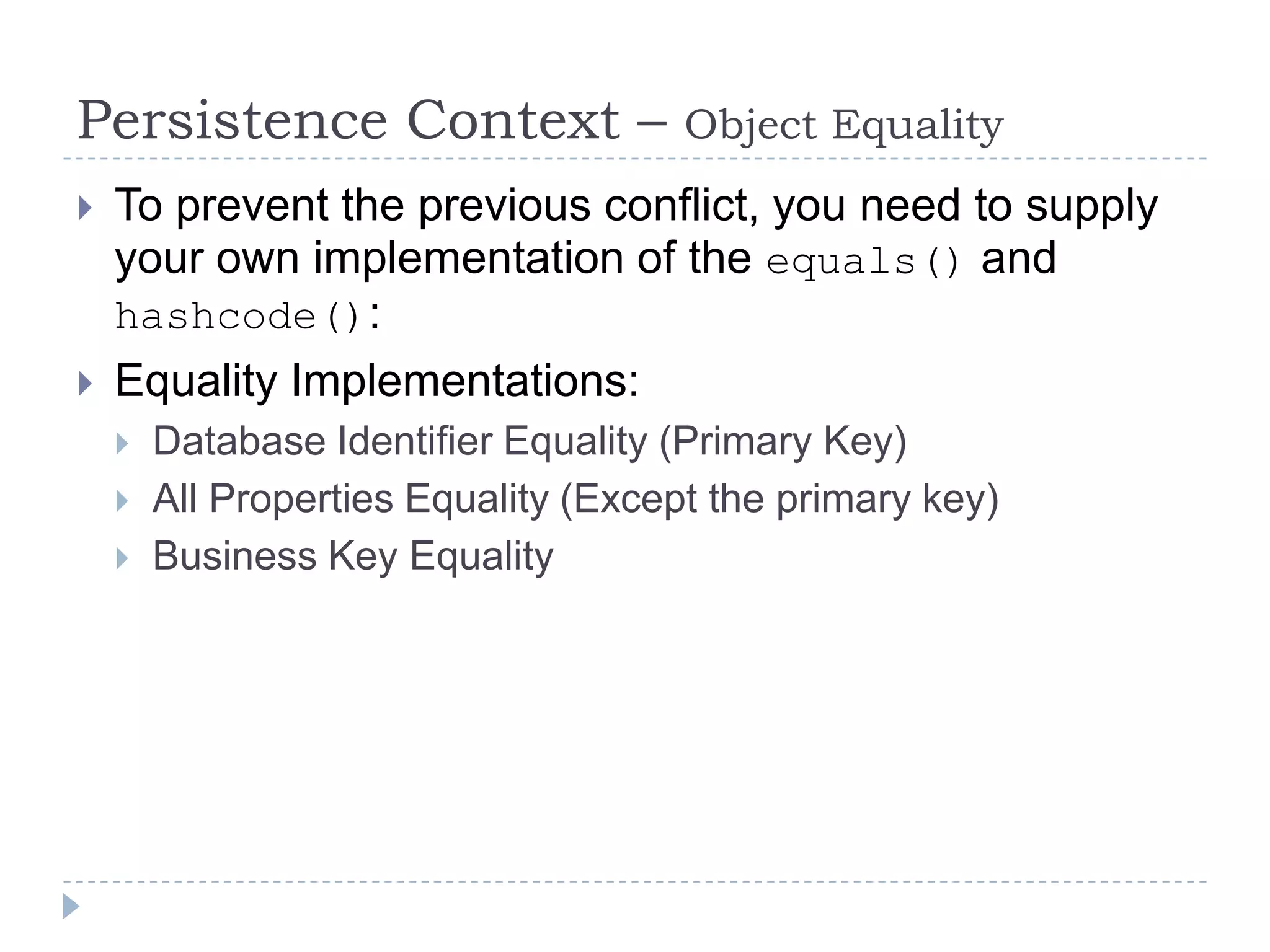 Persistence Context –                 Object Equality
   To prevent the previous conflict, you need to supply
    your own implementation of the equals() and
    hashcode():
   Equality Implementations:
       Database Identifier Equality (Primary Key)
       All Properties Equality (Except the primary key)
       Business Key Equality
 