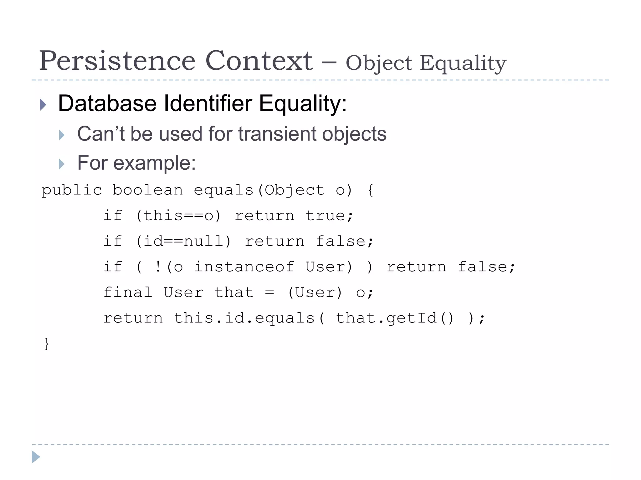 Persistence Context –                 Object Equality
   Database Identifier Equality:
       Can’t be used for transient objects
       For example:
public boolean equals(Object o) {
          if (this==o) return true;
          if (id==null) return false;
          if ( !(o instanceof User) ) return false;
          final User that = (User) o;
          return this.id.equals( that.getId() );
}
 