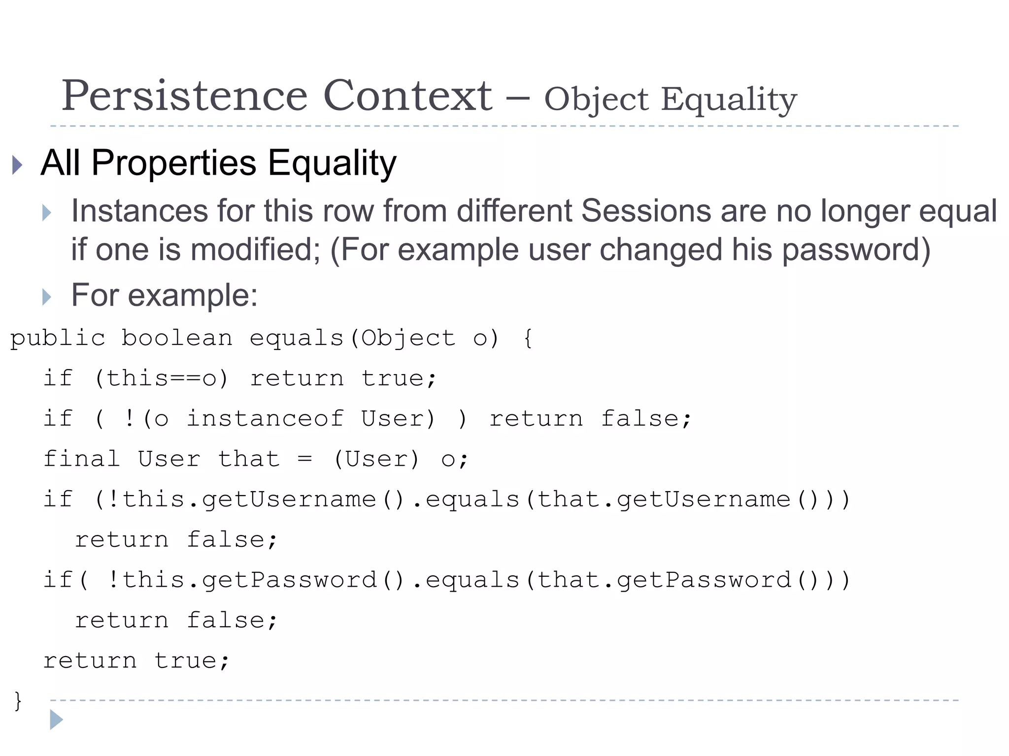 Persistence Context –            Object Equality
   All Properties Equality
       Instances for this row from different Sessions are no longer equal
        if one is modified; (For example user changed his password)
       For example:
public boolean equals(Object o) {
    if (this==o) return true;
    if ( !(o instanceof User) ) return false;
    final User that = (User) o;
    if (!this.getUsername().equals(that.getUsername()))
        return false;
    if( !this.getPassword().equals(that.getPassword()))
        return false;
    return true;
}
 