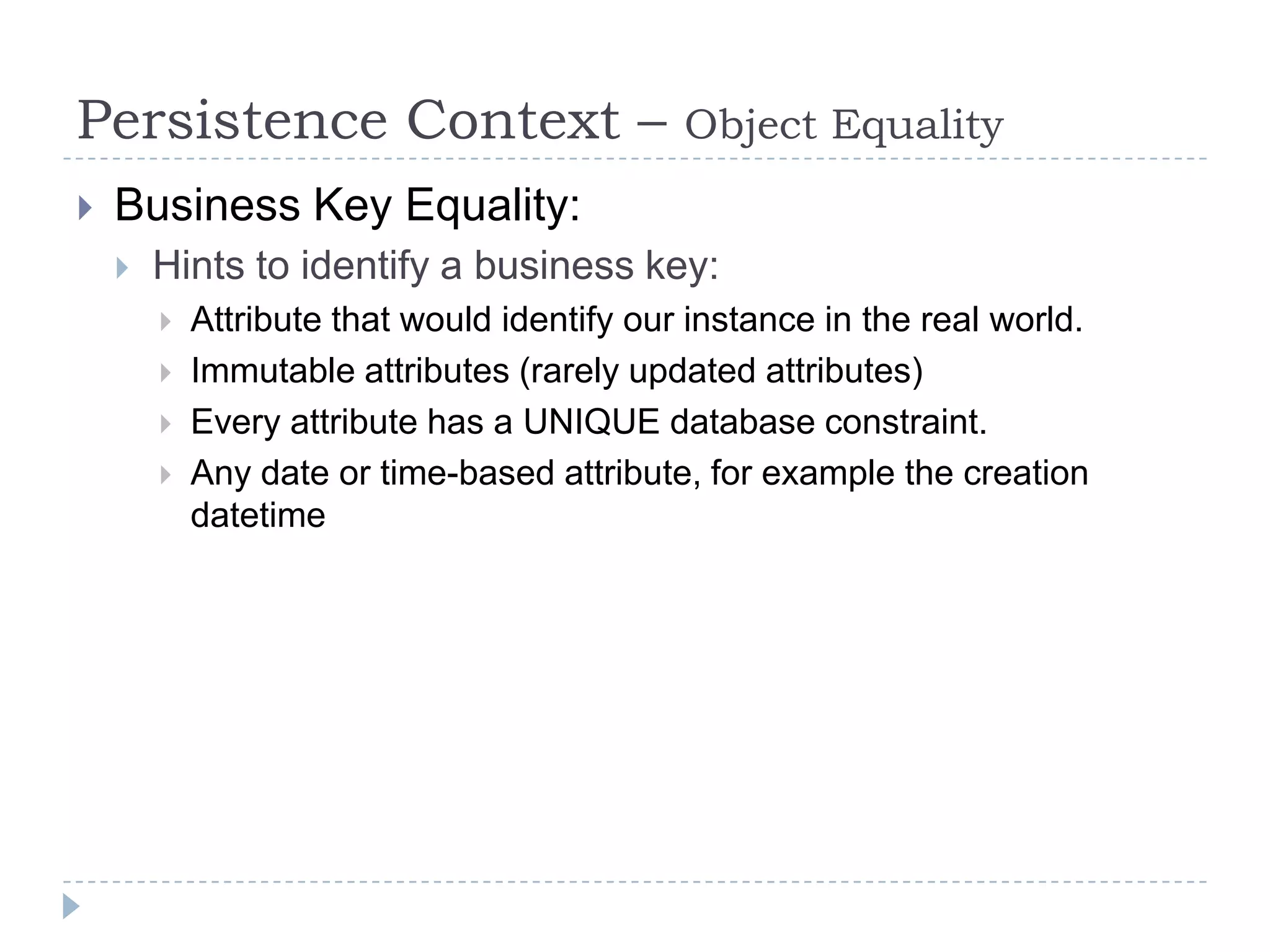 Persistence Context –                        Object Equality
   Business Key Equality:
       Hints to identify a business key:
           Attribute that would identify our instance in the real world.
           Immutable attributes (rarely updated attributes)
           Every attribute has a UNIQUE database constraint.
           Any date or time-based attribute, for example the creation
            datetime
 