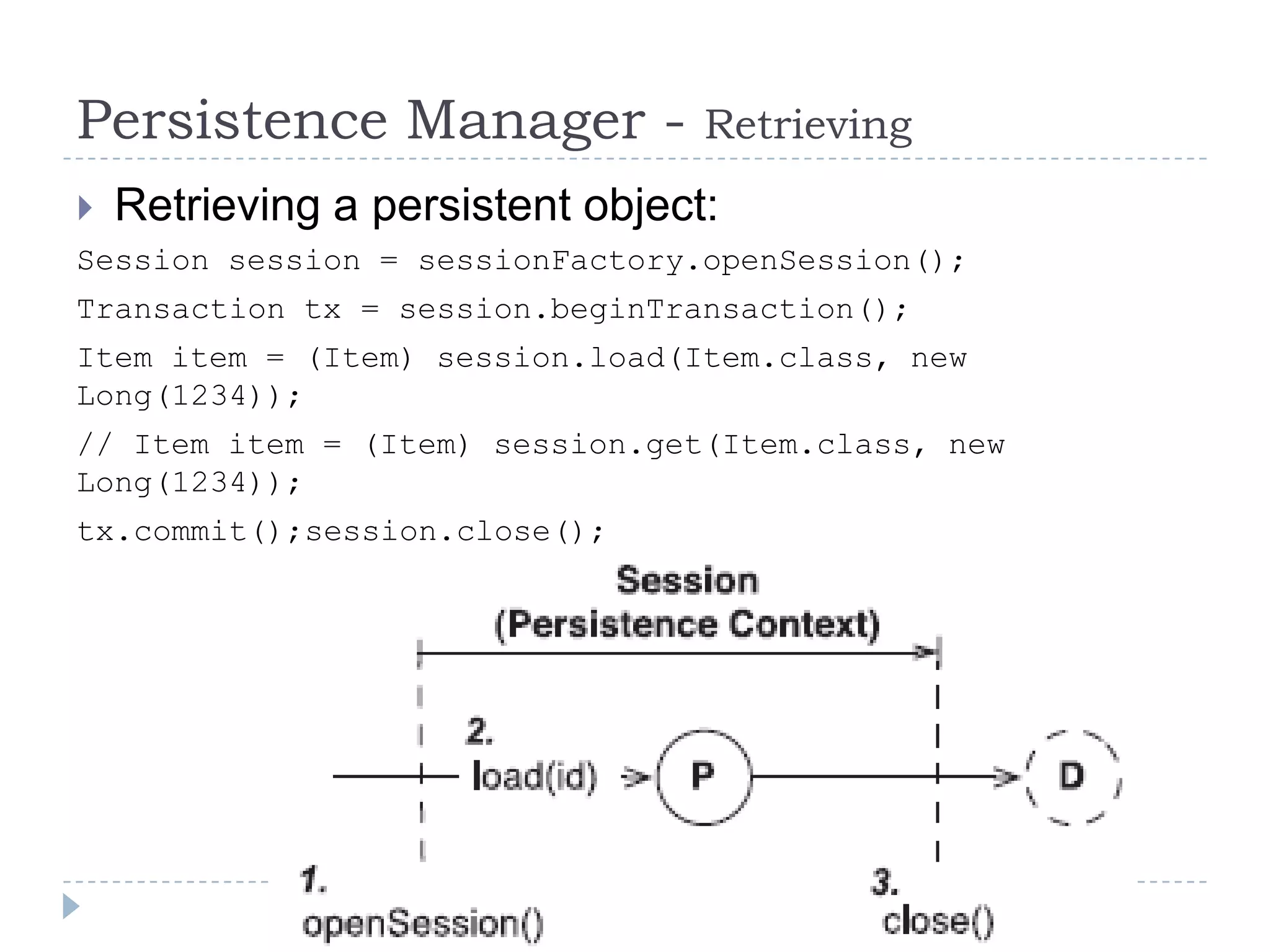 Persistence Manager -             Retrieving
   Retrieving a persistent object:
Session session = sessionFactory.openSession();
Transaction tx = session.beginTransaction();
Item item = (Item) session.load(Item.class, new
Long(1234));
// Item item = (Item) session.get(Item.class, new
Long(1234));
tx.commit();session.close();
 