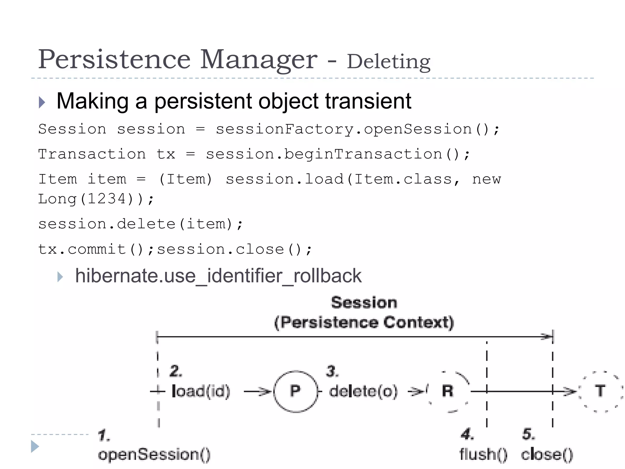 Persistence Manager -               Deleting
 Making a persistent object transient
Session session = sessionFactory.openSession();
Transaction tx = session.beginTransaction();
Item item = (Item) session.load(Item.class, new
Long(1234));
session.delete(item);
tx.commit();session.close();
    hibernate.use_identifier_rollback
 
