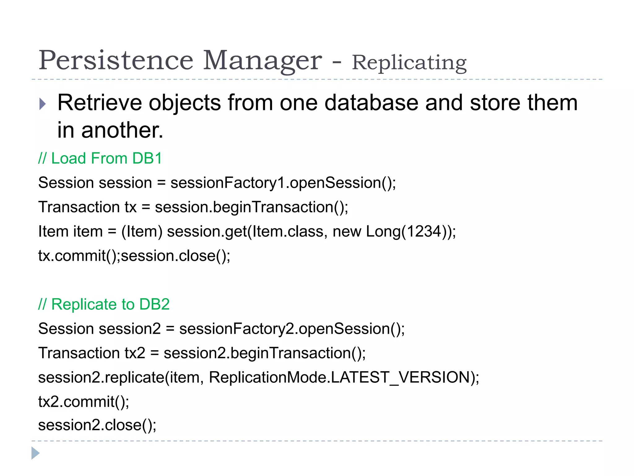 Persistence Manager -                          Replicating
   Retrieve objects from one database and store them
    in another.
// Load From DB1
Session session = sessionFactory1.openSession();
Transaction tx = session.beginTransaction();
Item item = (Item) session.get(Item.class, new Long(1234));
tx.commit();session.close();


// Replicate to DB2
Session session2 = sessionFactory2.openSession();
Transaction tx2 = session2.beginTransaction();
session2.replicate(item, ReplicationMode.LATEST_VERSION);
tx2.commit();
session2.close();
 