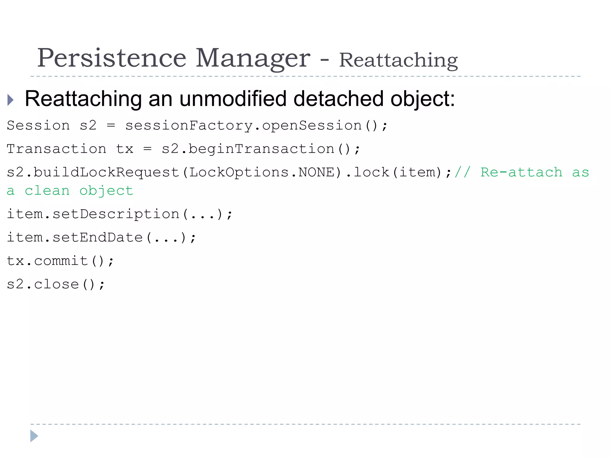 Persistence Manager -          Reattaching
   Reattaching an unmodified detached object:
Session s2 = sessionFactory.openSession();
Transaction tx = s2.beginTransaction();
s2.buildLockRequest(LockOptions.NONE).lock(item);// Re-attach as
a clean object
item.setDescription(...);
item.setEndDate(...);
tx.commit();
s2.close();
 