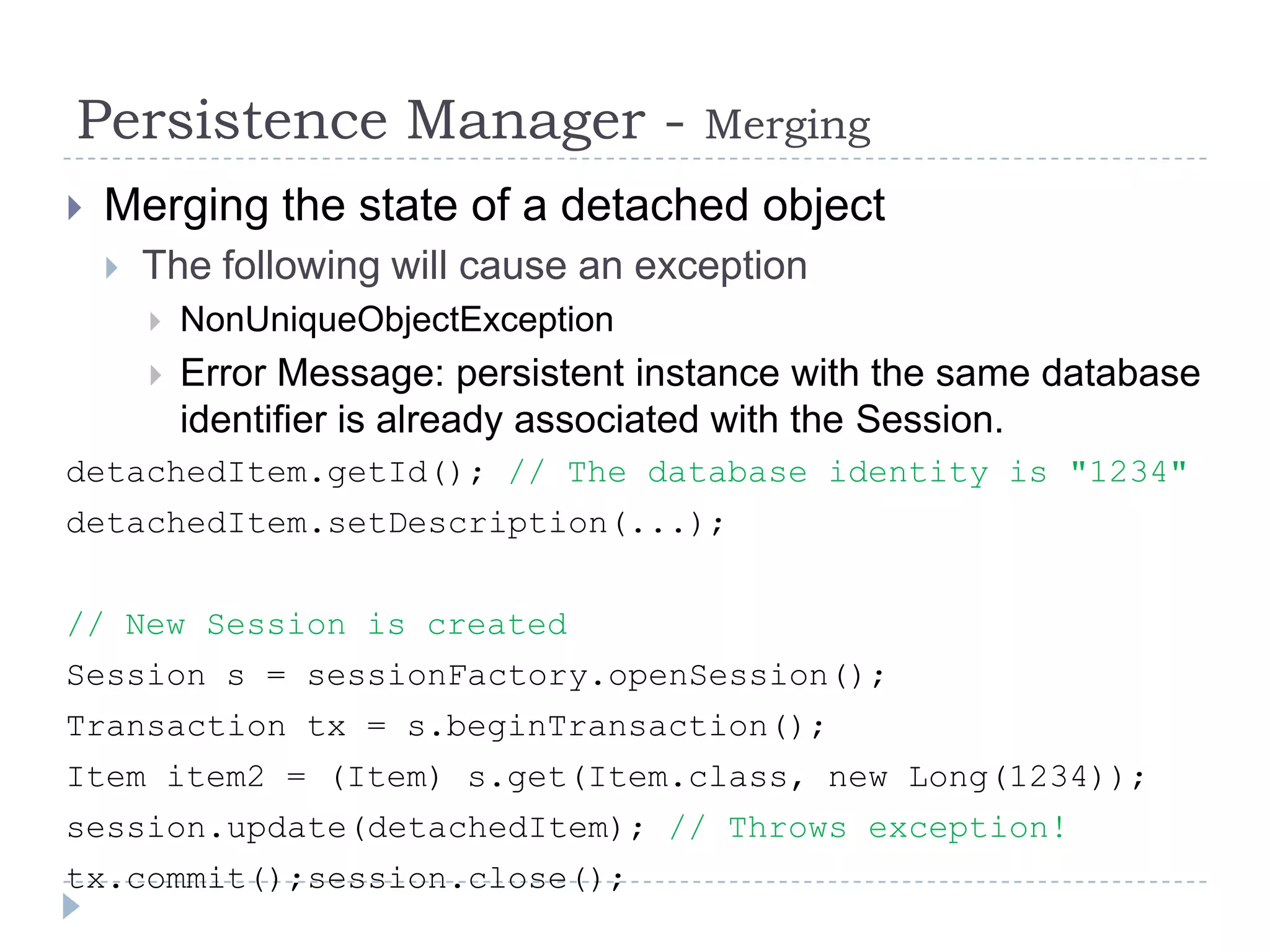 Persistence Manager -                    Merging
   Merging the state of a detached object
       The following will cause an exception
           NonUniqueObjectException
           Error Message: persistent instance with the same database
            identifier is already associated with the Session.
detachedItem.getId(); // The database identity is "1234"
detachedItem.setDescription(...);


// New Session is created
Session s = sessionFactory.openSession();
Transaction tx = s.beginTransaction();
Item item2 = (Item) s.get(Item.class, new Long(1234));
session.update(detachedItem); // Throws exception!
tx.commit();session.close();
 