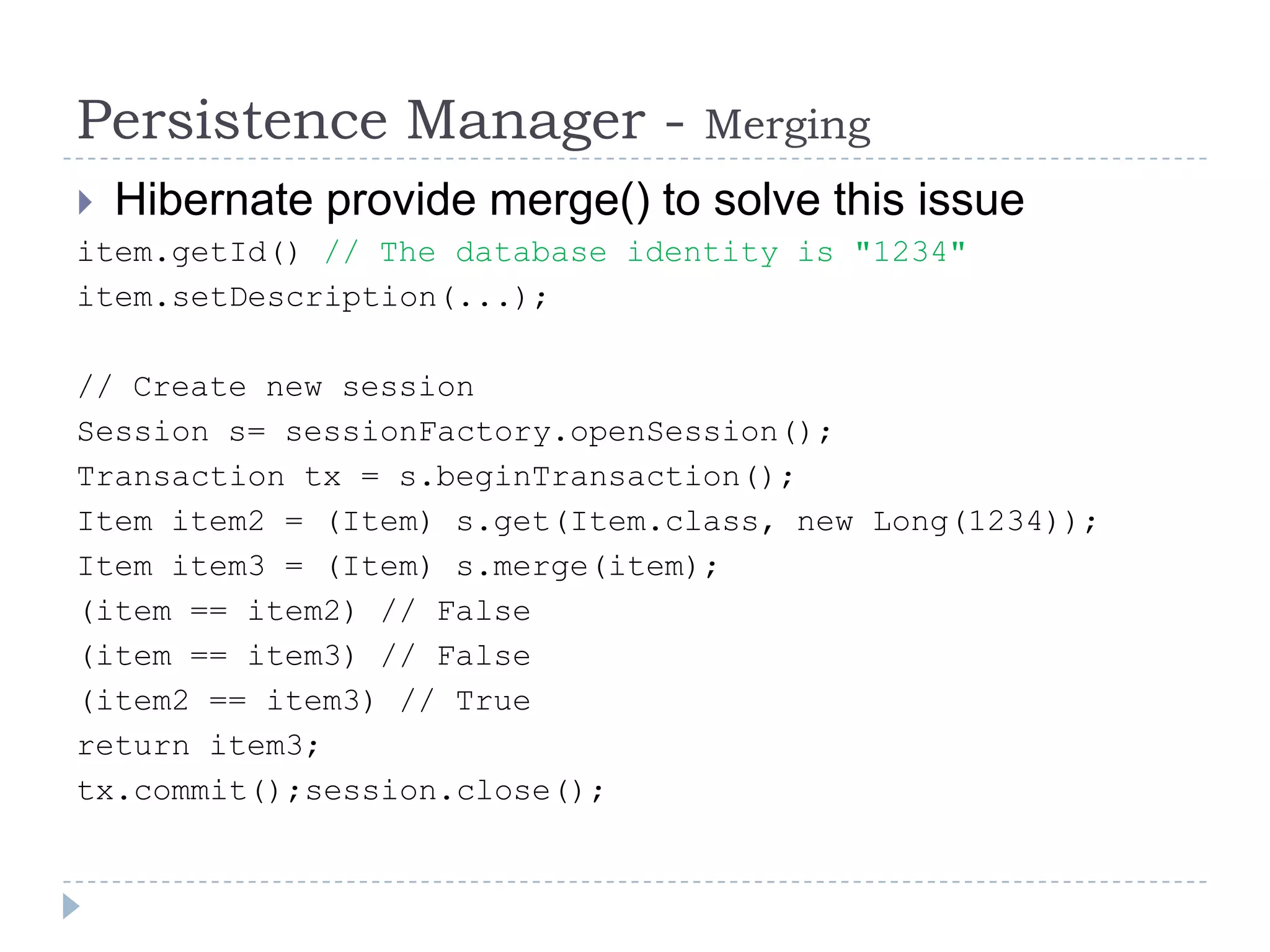Persistence Manager -            Merging
   Hibernate provide merge() to solve this issue
item.getId() // The database identity is "1234"
item.setDescription(...);

// Create new session
Session s= sessionFactory.openSession();
Transaction tx = s.beginTransaction();
Item item2 = (Item) s.get(Item.class, new Long(1234));
Item item3 = (Item) s.merge(item);
(item == item2) // False
(item == item3) // False
(item2 == item3) // True
return item3;
tx.commit();session.close();
 