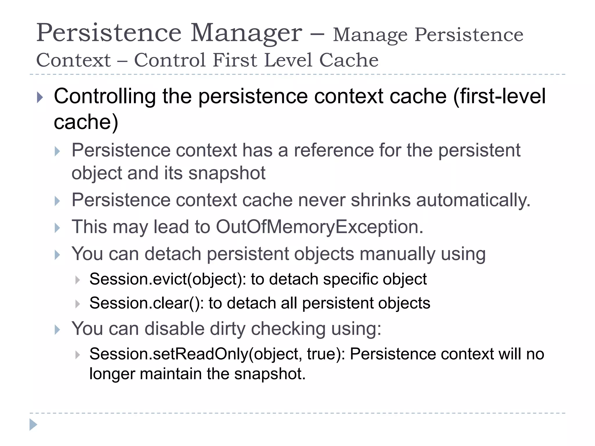 Persistence Manager –          Manage Persistence
Context – Control First Level Cache
   Controlling the persistence context cache (first-level
    cache)
       Persistence context has a reference for the persistent
        object and its snapshot
       Persistence context cache never shrinks automatically.
       This may lead to OutOfMemoryException.
       You can detach persistent objects manually using
           Session.evict(object): to detach specific object
           Session.clear(): to detach all persistent objects
       You can disable dirty checking using:
           Session.setReadOnly(object, true): Persistence context will no
            longer maintain the snapshot.
 