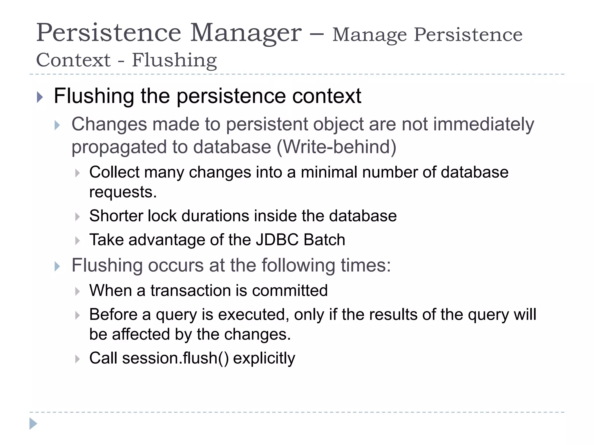 Persistence Manager –                          Manage Persistence
Context - Flushing
   Flushing the persistence context
       Changes made to persistent object are not immediately
        propagated to database (Write-behind)
           Collect many changes into a minimal number of database
            requests.
           Shorter lock durations inside the database
           Take advantage of the JDBC Batch
       Flushing occurs at the following times:
           When a transaction is committed
           Before a query is executed, only if the results of the query will
            be affected by the changes.
           Call session.flush() explicitly
 