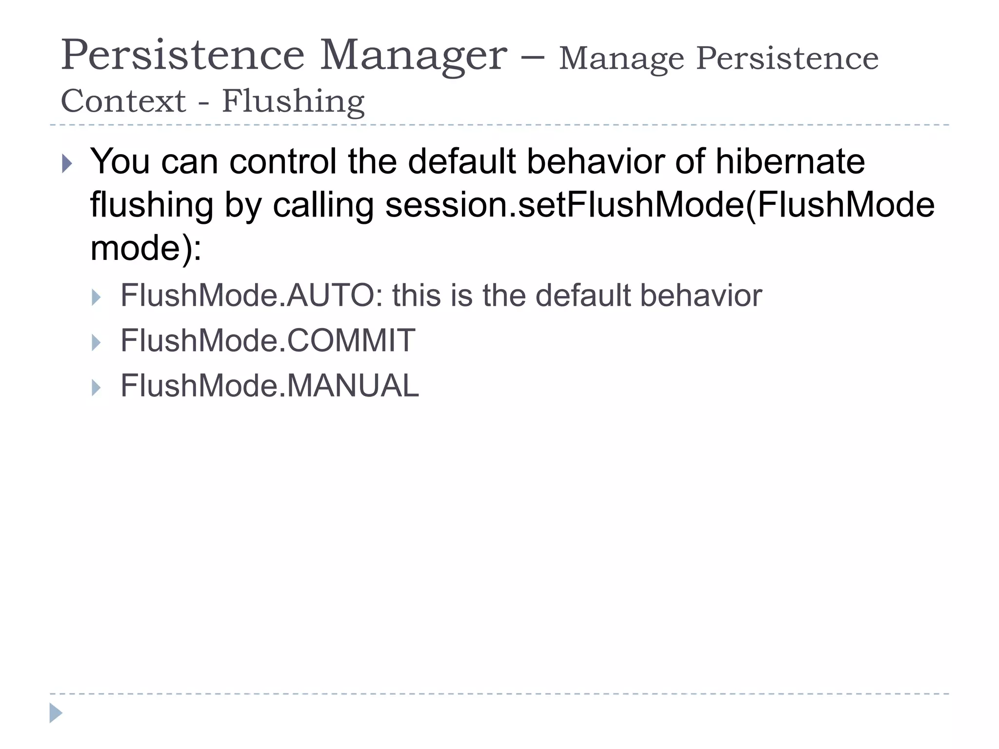 Persistence Manager –                 Manage Persistence
Context - Flushing
   You can control the default behavior of hibernate
    flushing by calling session.setFlushMode(FlushMode
    mode):
       FlushMode.AUTO: this is the default behavior
       FlushMode.COMMIT
       FlushMode.MANUAL
 