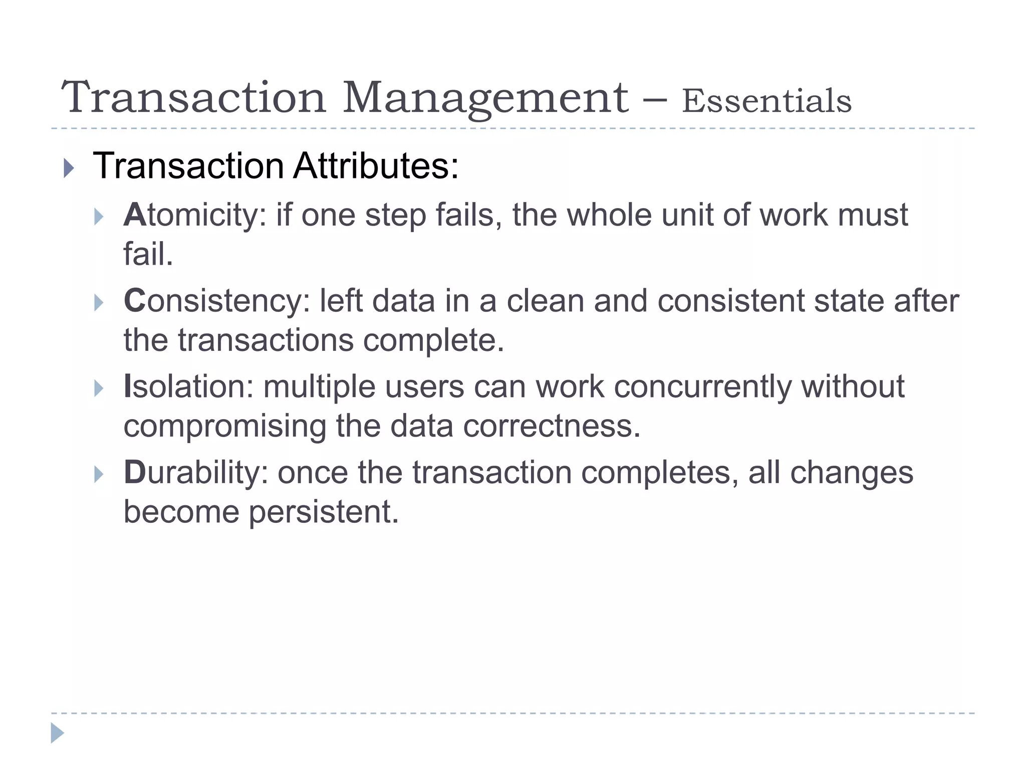 Transaction Management –                        Essentials
   Transaction Attributes:
       Atomicity: if one step fails, the whole unit of work must
        fail.
       Consistency: left data in a clean and consistent state after
        the transactions complete.
       Isolation: multiple users can work concurrently without
        compromising the data correctness.
       Durability: once the transaction completes, all changes
        become persistent.
 