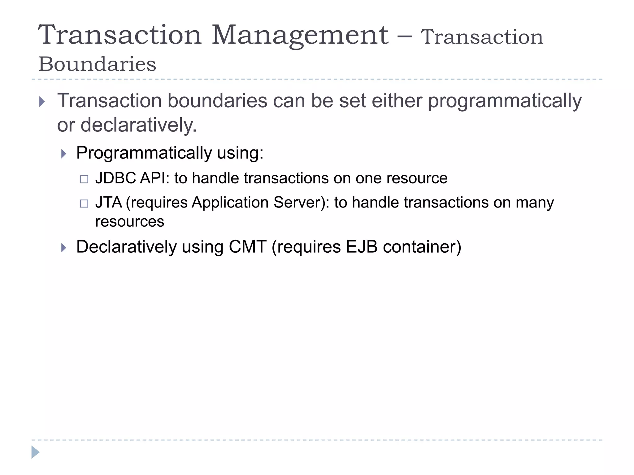 Transaction Management –                                  Transaction
Boundaries
   Transaction boundaries can be set either programmatically
    or declaratively.
       Programmatically using:
           JDBC API: to handle transactions on one resource
           JTA (requires Application Server): to handle transactions on many
            resources
       Declaratively using CMT (requires EJB container)
 
