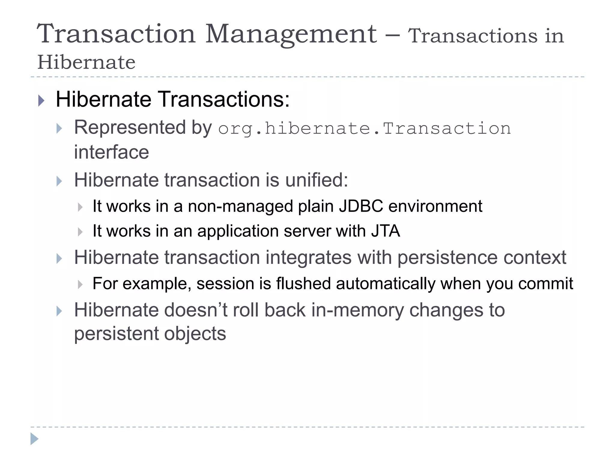 Transaction Management –                            Transactions in
Hibernate
   Hibernate Transactions:
       Represented by org.hibernate.Transaction
        interface
       Hibernate transaction is unified:
           It works in a non-managed plain JDBC environment
           It works in an application server with JTA
       Hibernate transaction integrates with persistence context
           For example, session is flushed automatically when you commit
       Hibernate doesn’t roll back in-memory changes to
        persistent objects
 