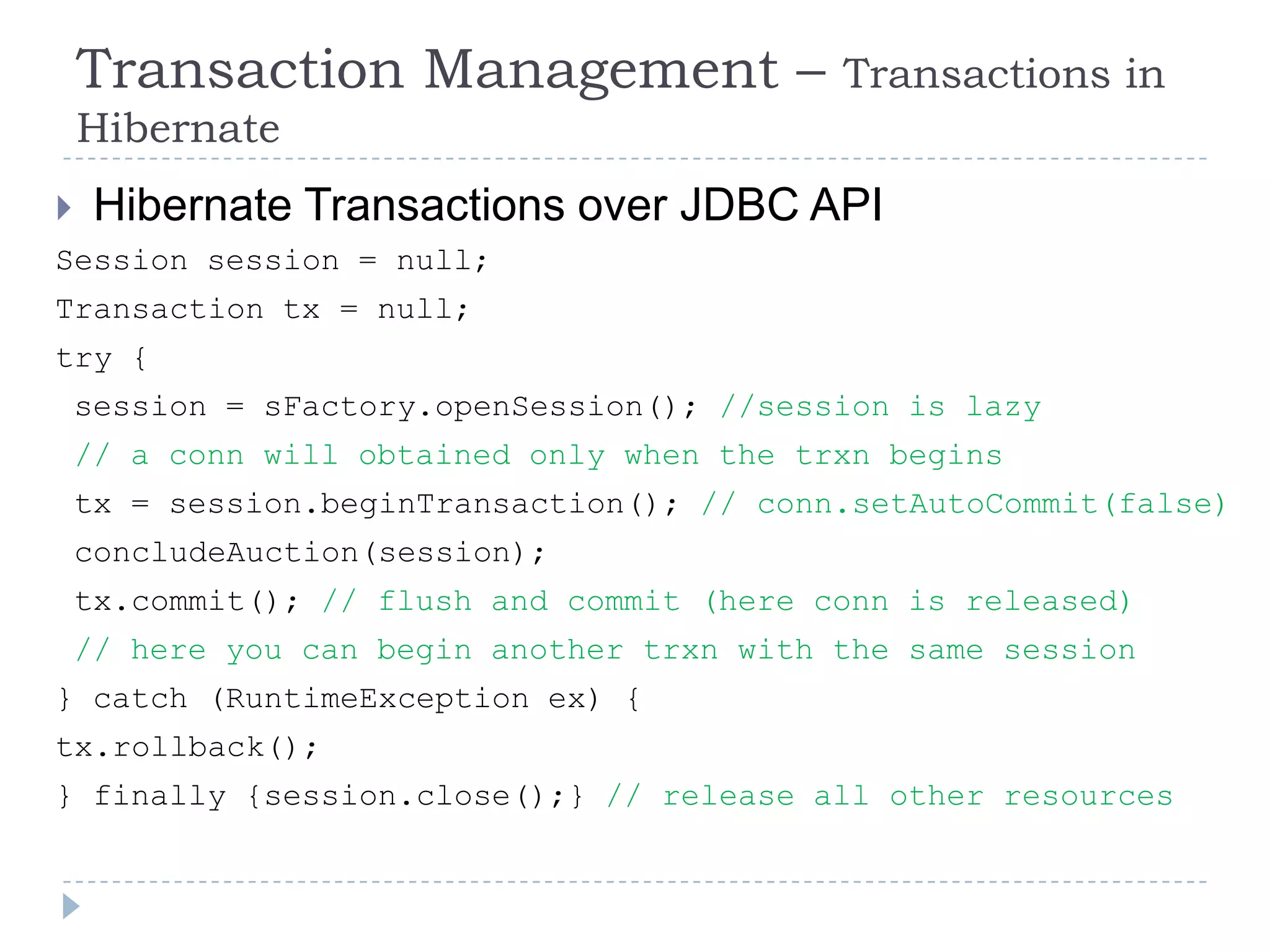 Transaction Management –                Transactions in
    Hibernate
    Hibernate Transactions over JDBC API
Session session = null;
Transaction tx = null;
try {
    session = sFactory.openSession(); //session is lazy
    // a conn will obtained only when the trxn begins
    tx = session.beginTransaction(); // conn.setAutoCommit(false)
    concludeAuction(session);
    tx.commit(); // flush and commit (here conn is released)
    // here you can begin another trxn with the same session
} catch (RuntimeException ex) {
tx.rollback();
} finally {session.close();} // release all other resources
 
