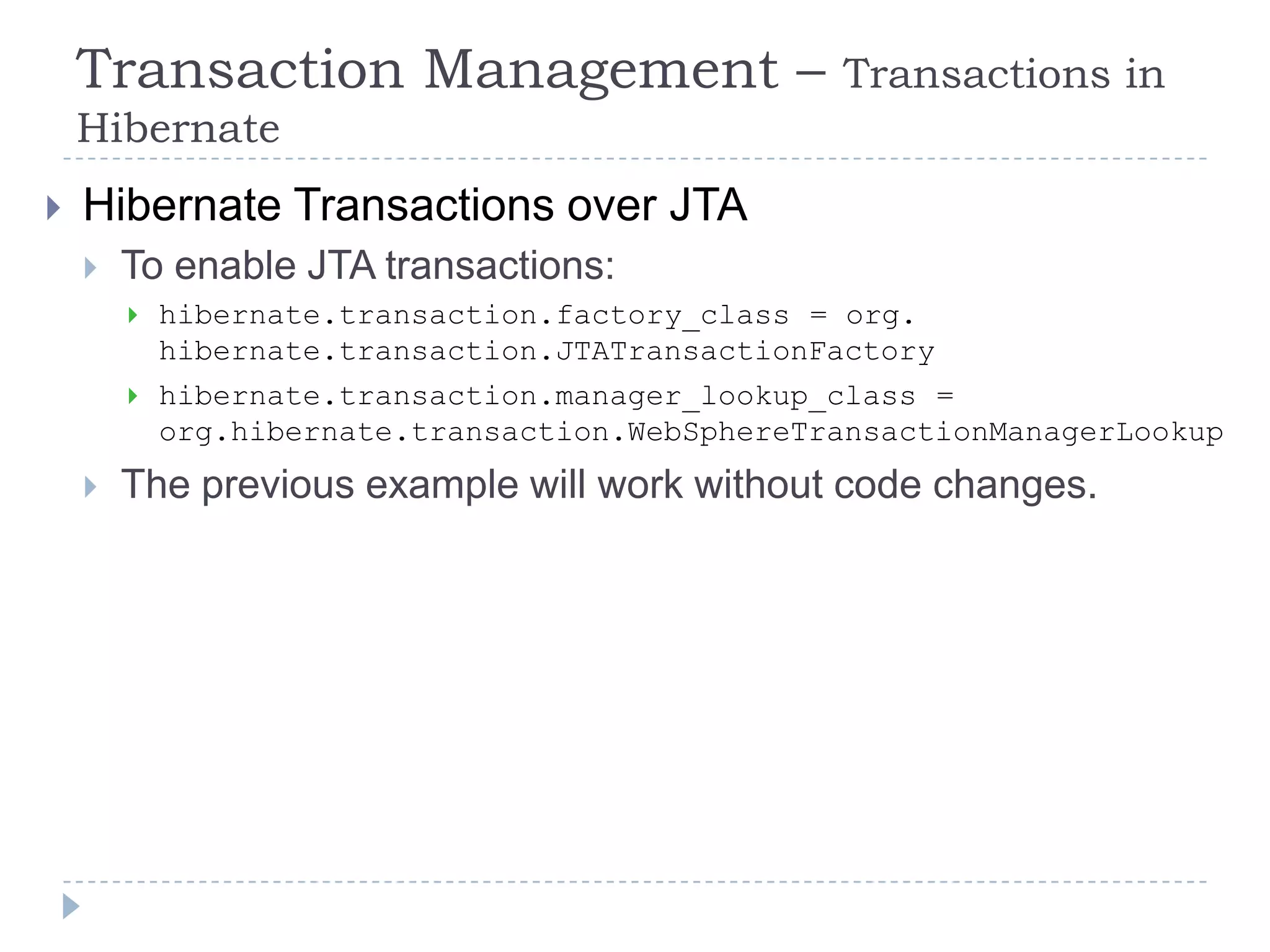 Transaction Management –                     Transactions in
    Hibernate
   Hibernate Transactions over JTA
       To enable JTA transactions:
           hibernate.transaction.factory_class = org.
            hibernate.transaction.JTATransactionFactory
           hibernate.transaction.manager_lookup_class =
            org.hibernate.transaction.WebSphereTransactionManagerLookup
       The previous example will work without code changes.
 