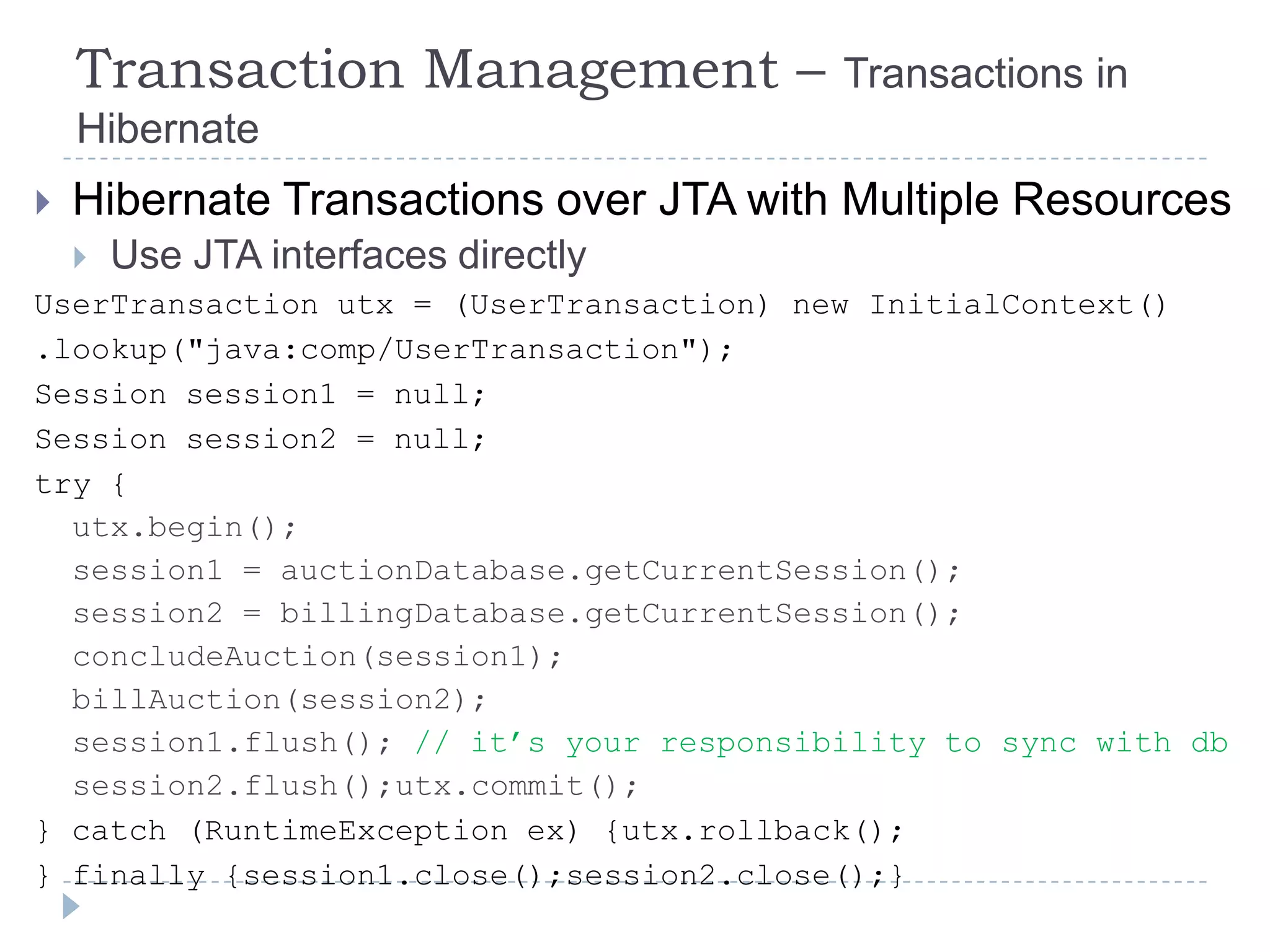 Transaction Management –              Transactions in
    Hibernate
   Hibernate Transactions over JTA with Multiple Resources
   Use JTA interfaces directly
UserTransaction utx = (UserTransaction) new InitialContext()
.lookup("java:comp/UserTransaction");
Session session1 = null;
Session session2 = null;
try {
  utx.begin();
  session1 = auctionDatabase.getCurrentSession();
  session2 = billingDatabase.getCurrentSession();
  concludeAuction(session1);
  billAuction(session2);
  session1.flush(); // it‟s your responsibility to sync with db
  session2.flush();utx.commit();
} catch (RuntimeException ex) {utx.rollback();
} finally {session1.close();session2.close();}
 