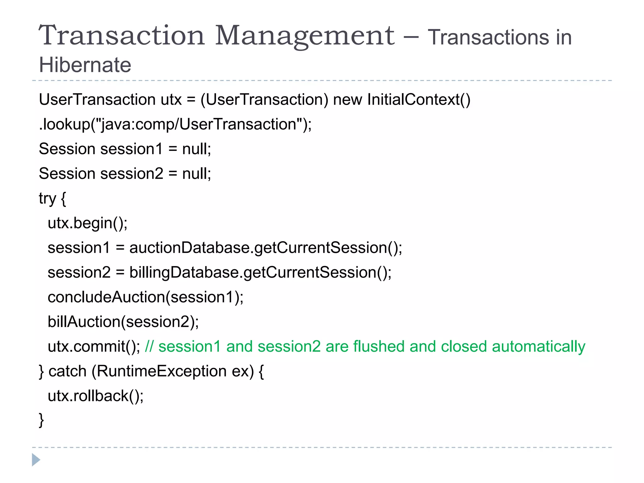 Transaction Management –                                Transactions in
Hibernate
UserTransaction utx = (UserTransaction) new InitialContext()
.lookup("java:comp/UserTransaction");
Session session1 = null;
Session session2 = null;
try {
    utx.begin();
    session1 = auctionDatabase.getCurrentSession();
    session2 = billingDatabase.getCurrentSession();
    concludeAuction(session1);
    billAuction(session2);
    utx.commit(); // session1 and session2 are flushed and closed automatically
} catch (RuntimeException ex) {
    utx.rollback();
}
 
