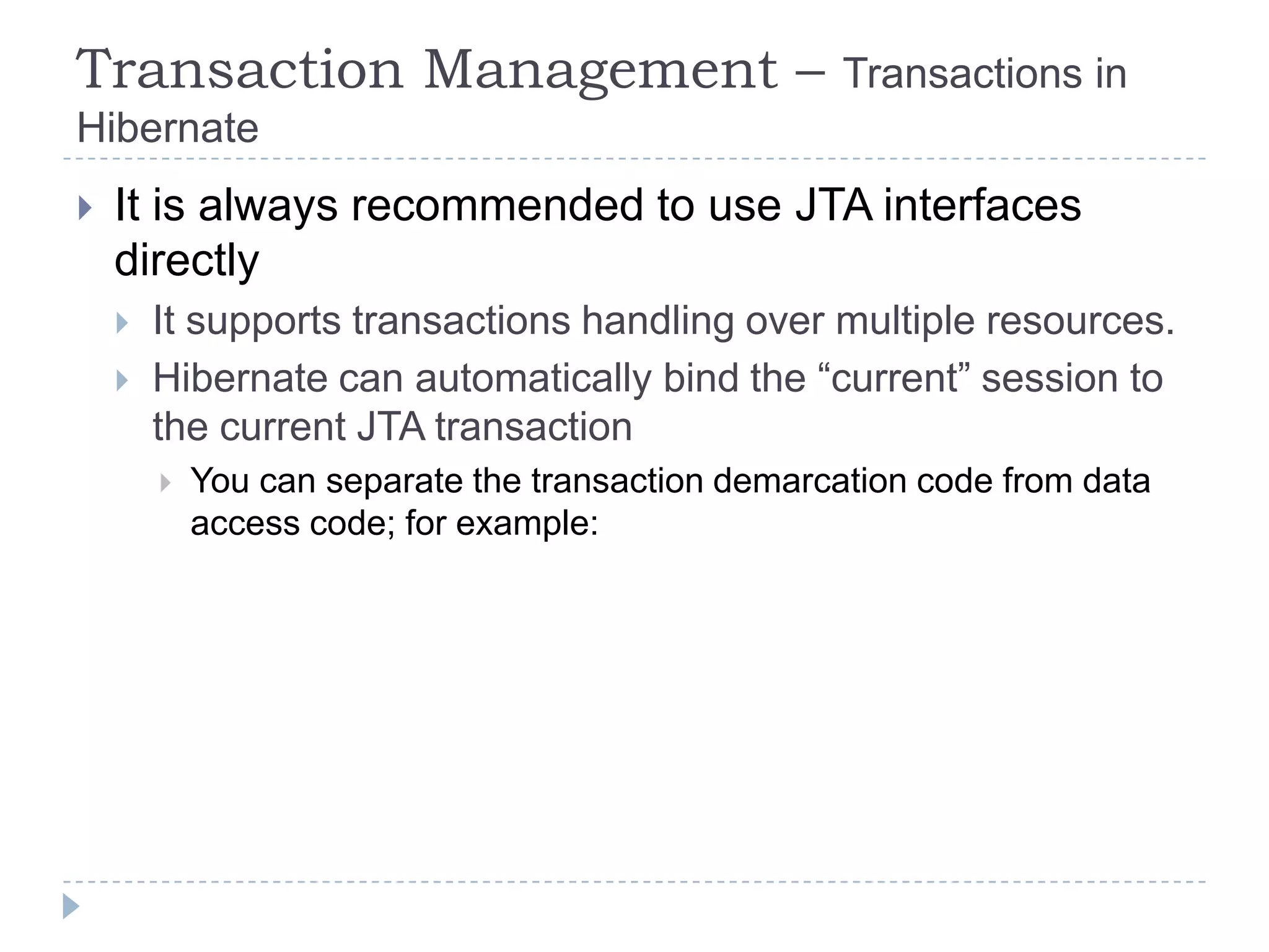 Transaction Management –                            Transactions in
Hibernate
   It is always recommended to use JTA interfaces
    directly
       It supports transactions handling over multiple resources.
       Hibernate can automatically bind the “current” session to
        the current JTA transaction
           You can separate the transaction demarcation code from data
            access code; for example:
 