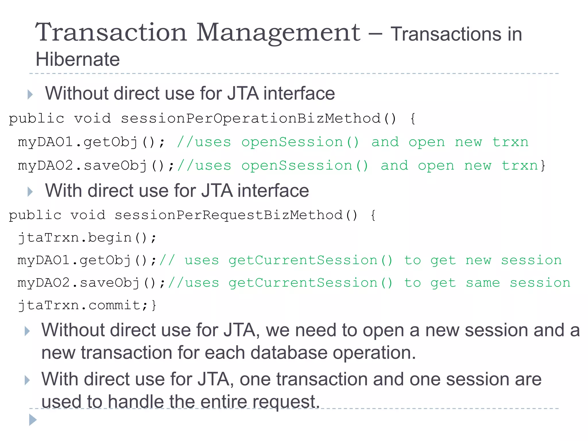 Transaction Management –                Transactions in
      Hibernate
      Without direct use for JTA interface
public void sessionPerOperationBizMethod() {
 myDAO1.getObj(); //uses openSession() and open new trxn
 myDAO2.saveObj();//uses openSsession() and open new trxn}
      With direct use for JTA interface
public void sessionPerRequestBizMethod() {
jtaTrxn.begin();
myDAO1.getObj();// uses getCurrentSession() to get new session
myDAO2.saveObj();//uses getCurrentSession() to get same session
jtaTrxn.commit;}
     Without direct use for JTA, we need to open a new session and a
      new transaction for each database operation.
     With direct use for JTA, one transaction and one session are
      used to handle the entire request.
 