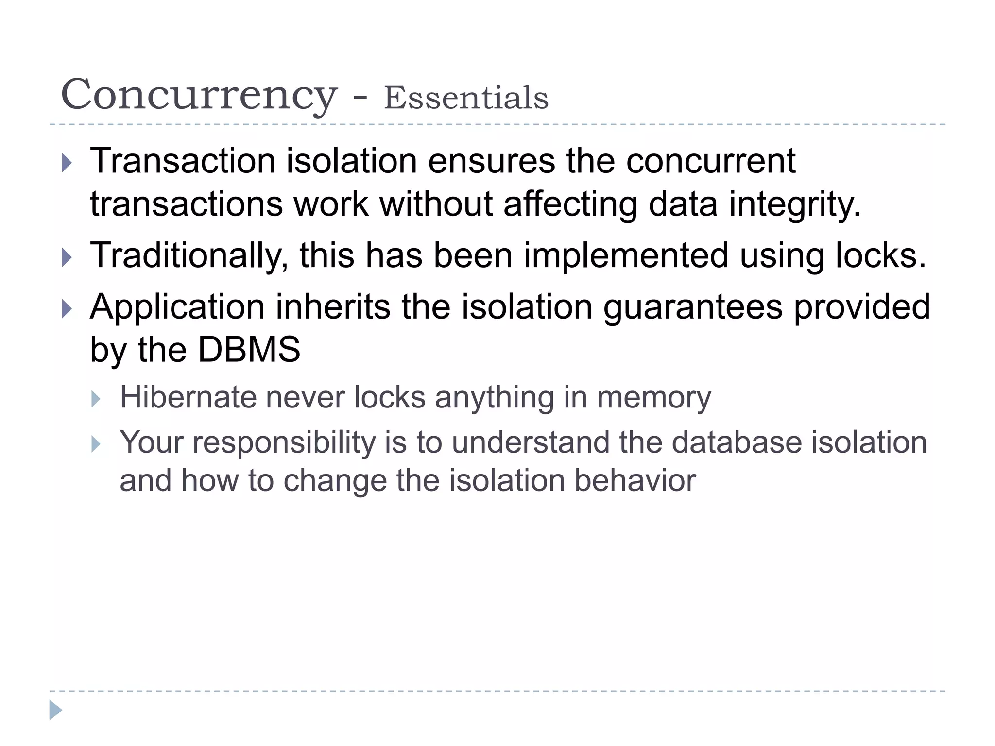 Concurrency -              Essentials
   Transaction isolation ensures the concurrent
    transactions work without affecting data integrity.
   Traditionally, this has been implemented using locks.
   Application inherits the isolation guarantees provided
    by the DBMS
       Hibernate never locks anything in memory
       Your responsibility is to understand the database isolation
        and how to change the isolation behavior
 