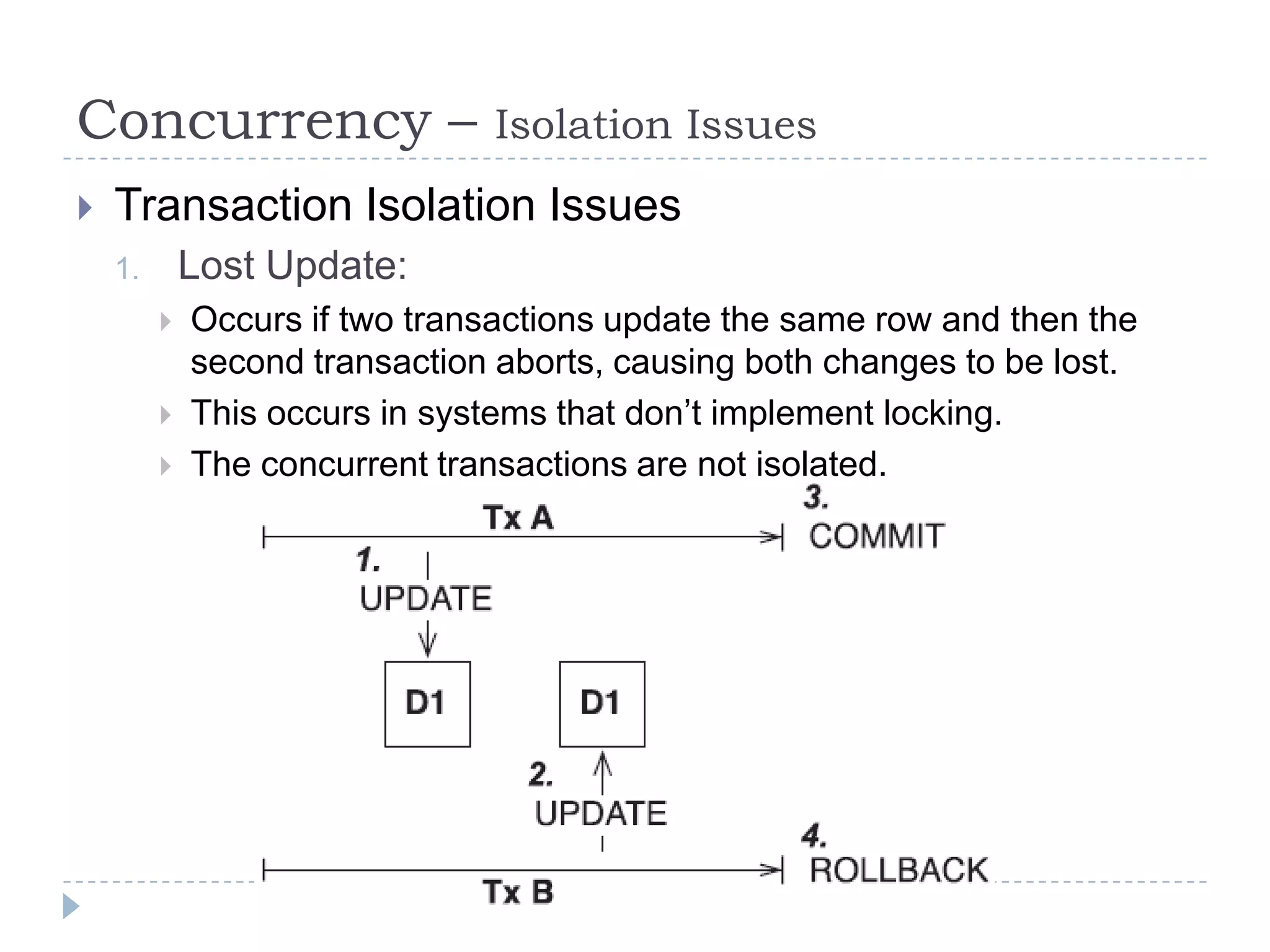 Concurrency –                  Isolation Issues
   Transaction Isolation Issues
    1.       Lost Update:
            Occurs if two transactions update the same row and then the
             second transaction aborts, causing both changes to be lost.
            This occurs in systems that don’t implement locking.
            The concurrent transactions are not isolated.
 
