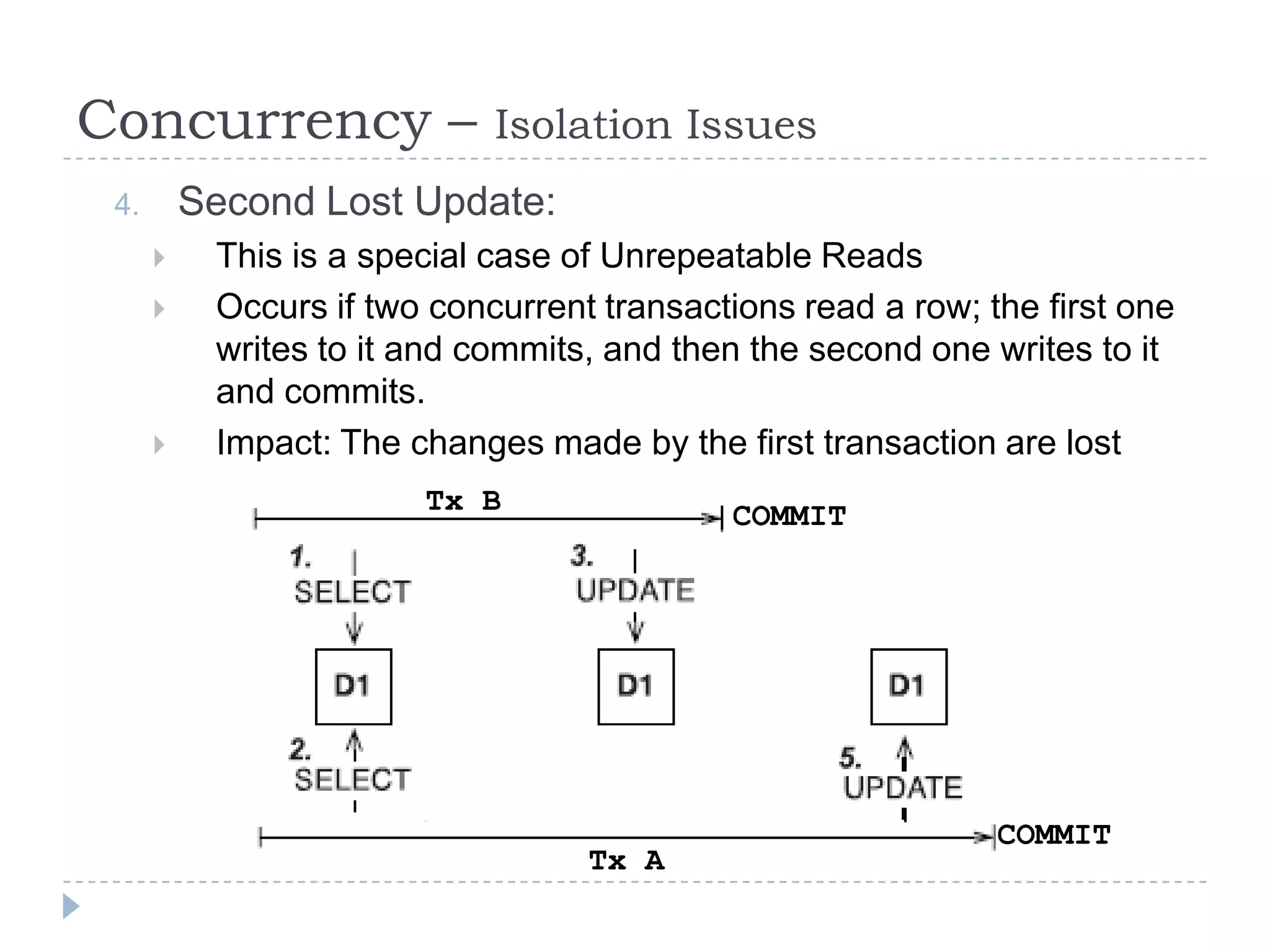 Concurrency –                Isolation Issues
 4.       Second Lost Update:
          This is a special case of Unrepeatable Reads
          Occurs if two concurrent transactions read a row; the first one
           writes to it and commits, and then the second one writes to it
           and commits.
          Impact: The changes made by the first transaction are lost
                        Tx B                COMMIT




                                                              COMMIT
                                   Tx A
 