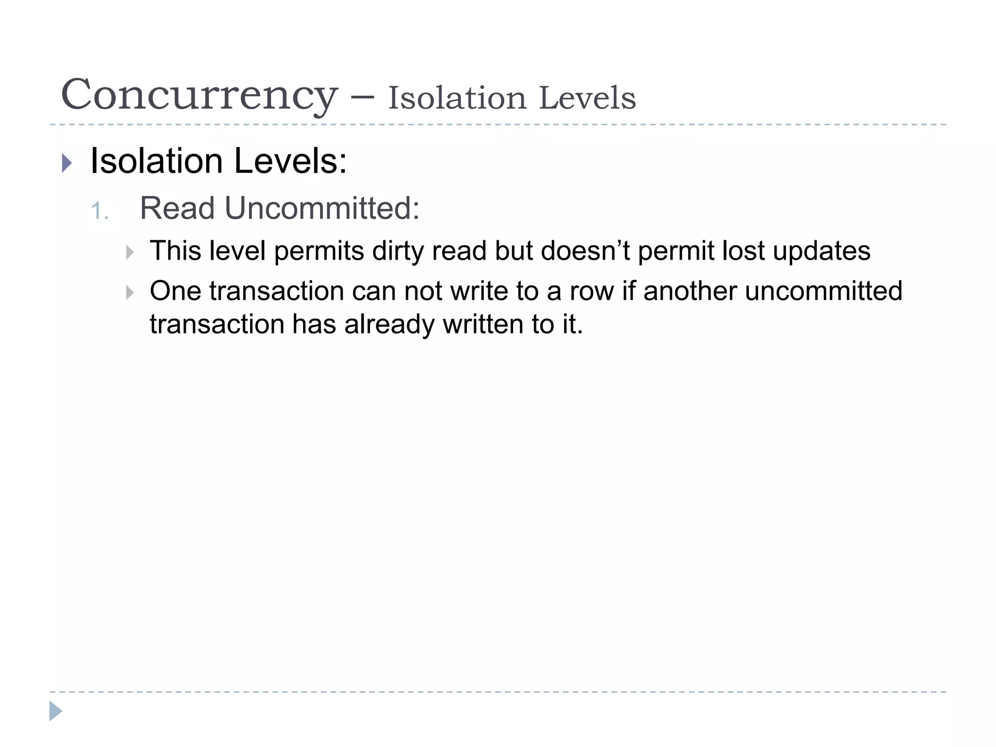 Concurrency –                   Isolation Levels
   Isolation Levels:
    1.       Read Uncommitted:
            This level permits dirty read but doesn’t permit lost updates
            One transaction can not write to a row if another uncommitted
             transaction has already written to it.
 
