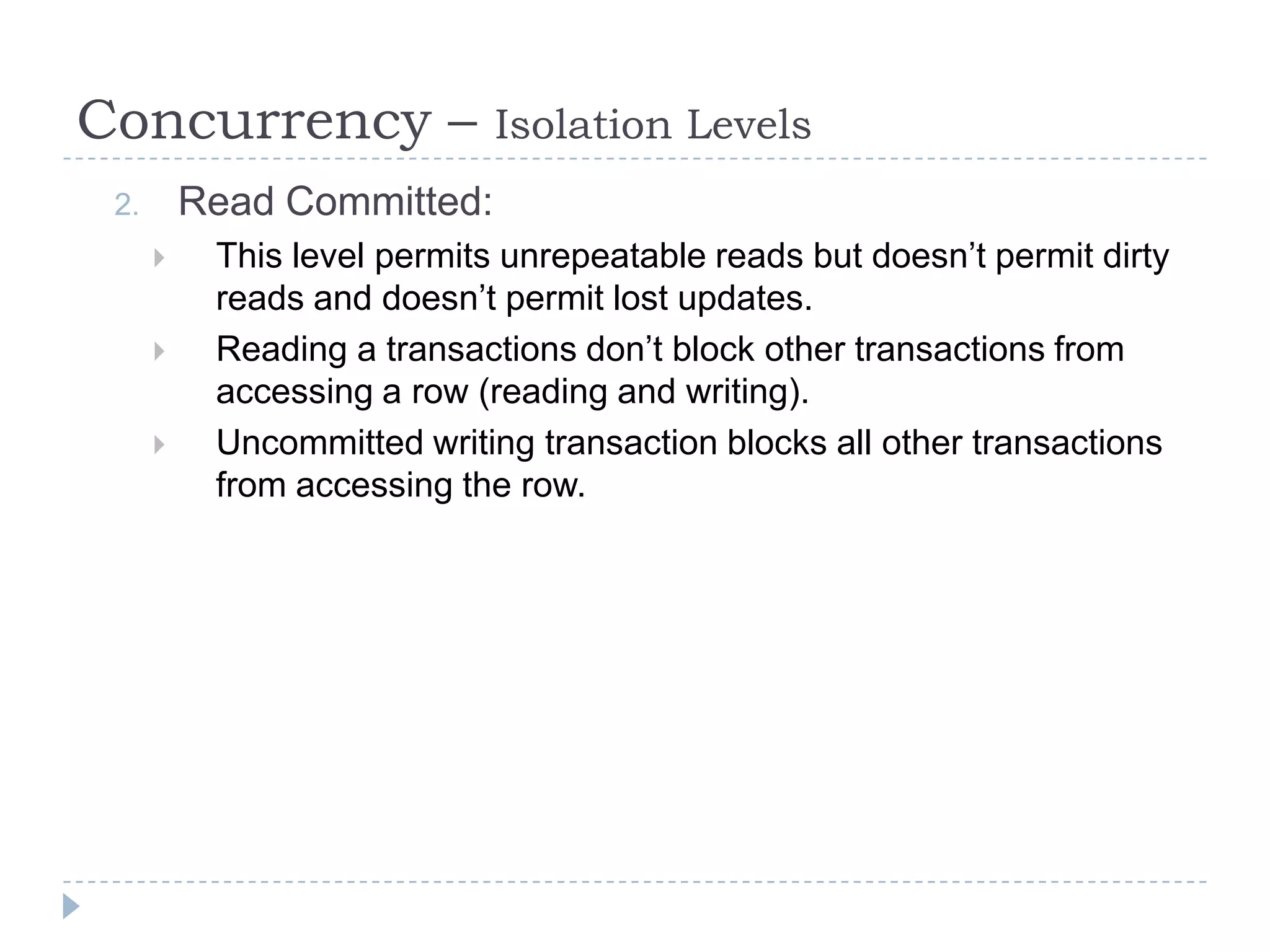 Concurrency –                Isolation Levels
 2.       Read Committed:
          This level permits unrepeatable reads but doesn’t permit dirty
           reads and doesn’t permit lost updates.
          Reading a transactions don’t block other transactions from
           accessing a row (reading and writing).
          Uncommitted writing transaction blocks all other transactions
           from accessing the row.
 