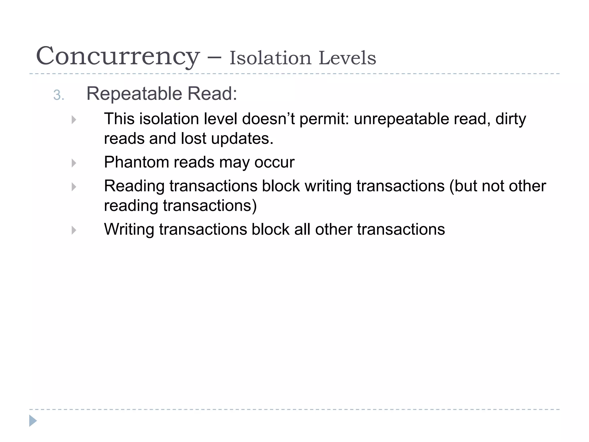 Concurrency –               Isolation Levels
 3.       Repeatable Read:
          This isolation level doesn’t permit: unrepeatable read, dirty
           reads and lost updates.
          Phantom reads may occur
          Reading transactions block writing transactions (but not other
           reading transactions)
          Writing transactions block all other transactions
 