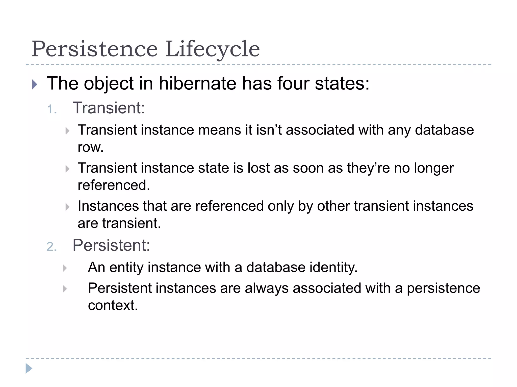 Persistence Lifecycle
   The object in hibernate has four states:
    1.       Transient:
            Transient instance means it isn’t associated with any database
             row.
            Transient instance state is lost as soon as they’re no longer
             referenced.
            Instances that are referenced only by other transient instances
             are transient.
    2.       Persistent:
              An entity instance with a database identity.
              Persistent instances are always associated with a persistence
               context.
 