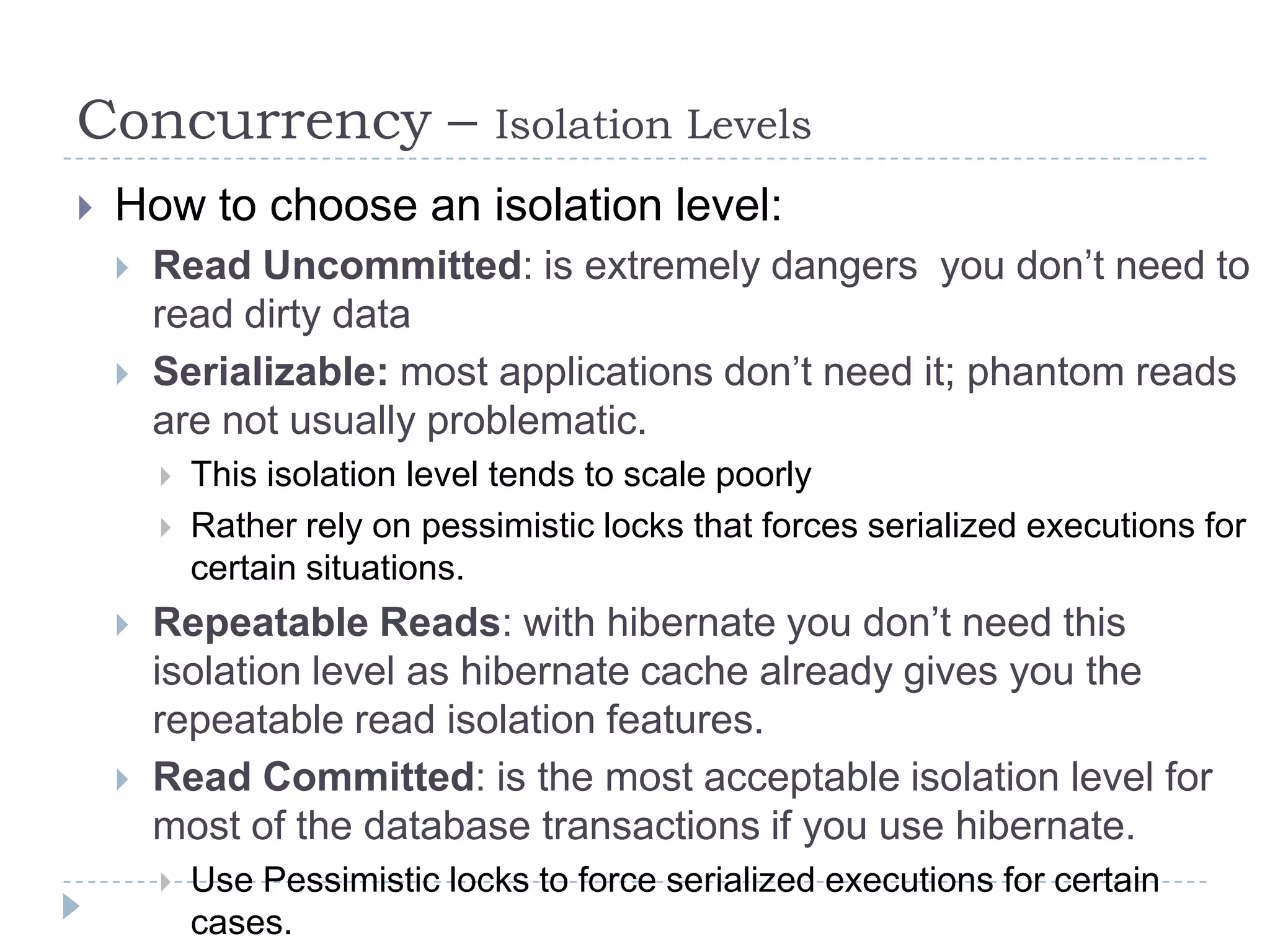 Concurrency –                   Isolation Levels
   How to choose an isolation level:
       Read Uncommitted: is extremely dangers you don’t need to
        read dirty data
       Serializable: most applications don’t need it; phantom reads
        are not usually problematic.
           This isolation level tends to scale poorly
           Rather rely on pessimistic locks that forces serialized executions for
            certain situations.
       Repeatable Reads: with hibernate you don’t need this
        isolation level as hibernate cache already gives you the
        repeatable read isolation features.
       Read Committed: is the most acceptable isolation level for
        most of the database transactions if you use hibernate.
           Use Pessimistic locks to force serialized executions for certain
            cases.
 