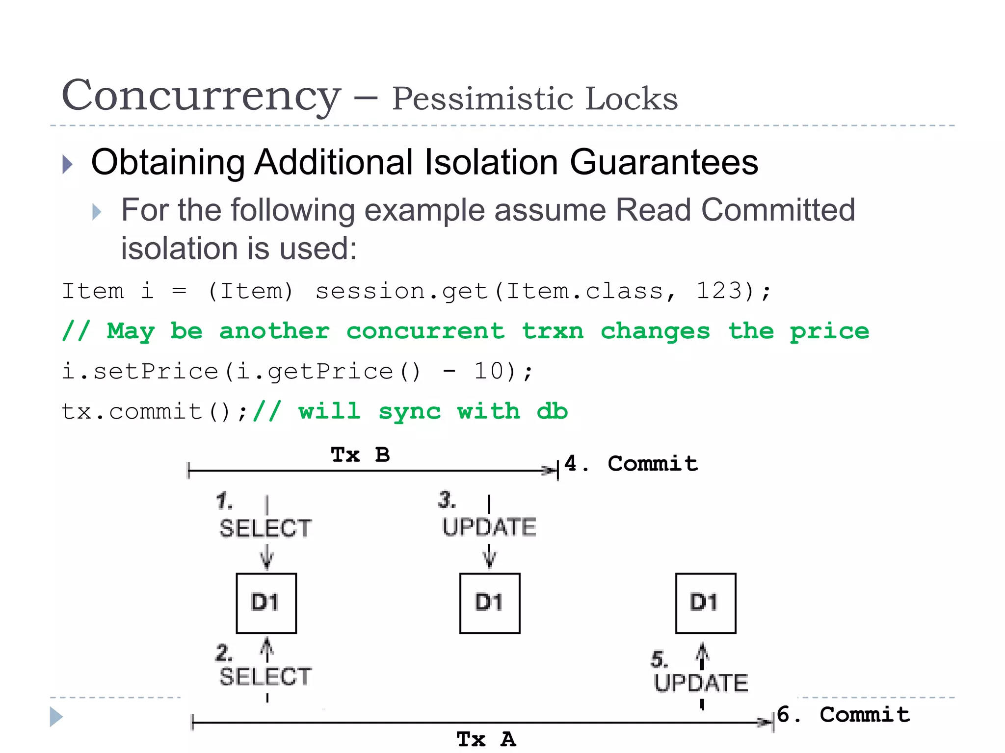Concurrency –               Pessimistic Locks
   Obtaining Additional Isolation Guarantees
       For the following example assume Read Committed
        isolation is used:
Item i = (Item) session.get(Item.class, 123);
// May be another concurrent trxn changes the price
i.setPrice(i.getPrice() - 10);
tx.commit();// will sync with db
                     Tx B             4. Commit




                                                  6. Commit
                               Tx A
 