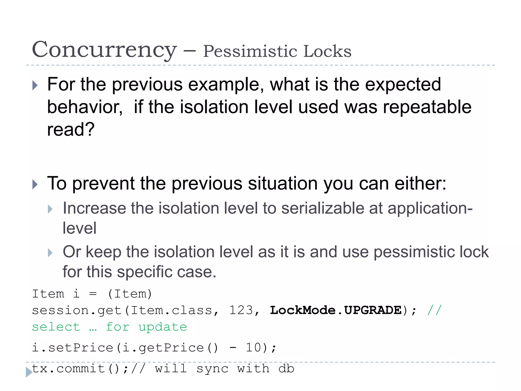 Concurrency –               Pessimistic Locks
   For the previous example, what is the expected
    behavior, if the isolation level used was repeatable
    read?

   To prevent the previous situation you can either:
       Increase the isolation level to serializable at application-
        level
       Or keep the isolation level as it is and use pessimistic lock
        for this specific case.
Item i = (Item)
session.get(Item.class, 123, LockMode.UPGRADE); //
select … for update
i.setPrice(i.getPrice() - 10);
tx.commit();// will sync with db
 