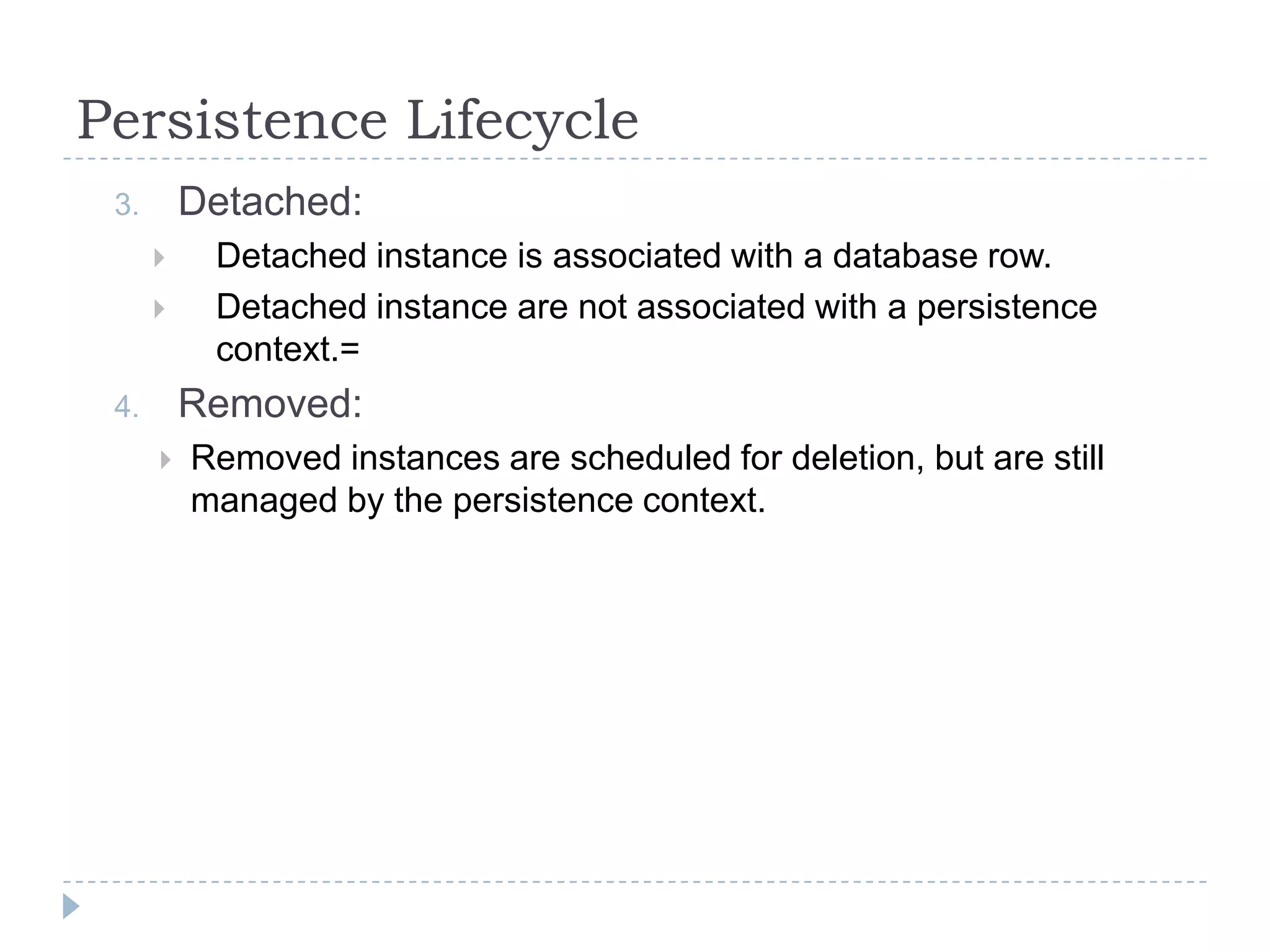 Persistence Lifecycle
 3.       Detached:
          Detached instance is associated with a database row.
          Detached instance are not associated with a persistence
           context.=
 4.       Removed:
         Removed instances are scheduled for deletion, but are still
          managed by the persistence context.
 