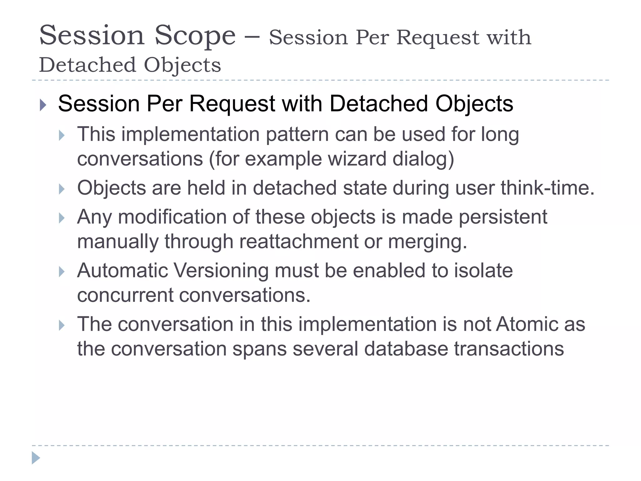 Session Scope –              Session Per Request with
Detached Objects
   Session Per Request with Detached Objects
       This implementation pattern can be used for long
        conversations (for example wizard dialog)
       Objects are held in detached state during user think-time.
       Any modification of these objects is made persistent
        manually through reattachment or merging.
       Automatic Versioning must be enabled to isolate
        concurrent conversations.
       The conversation in this implementation is not Atomic as
        the conversation spans several database transactions
 