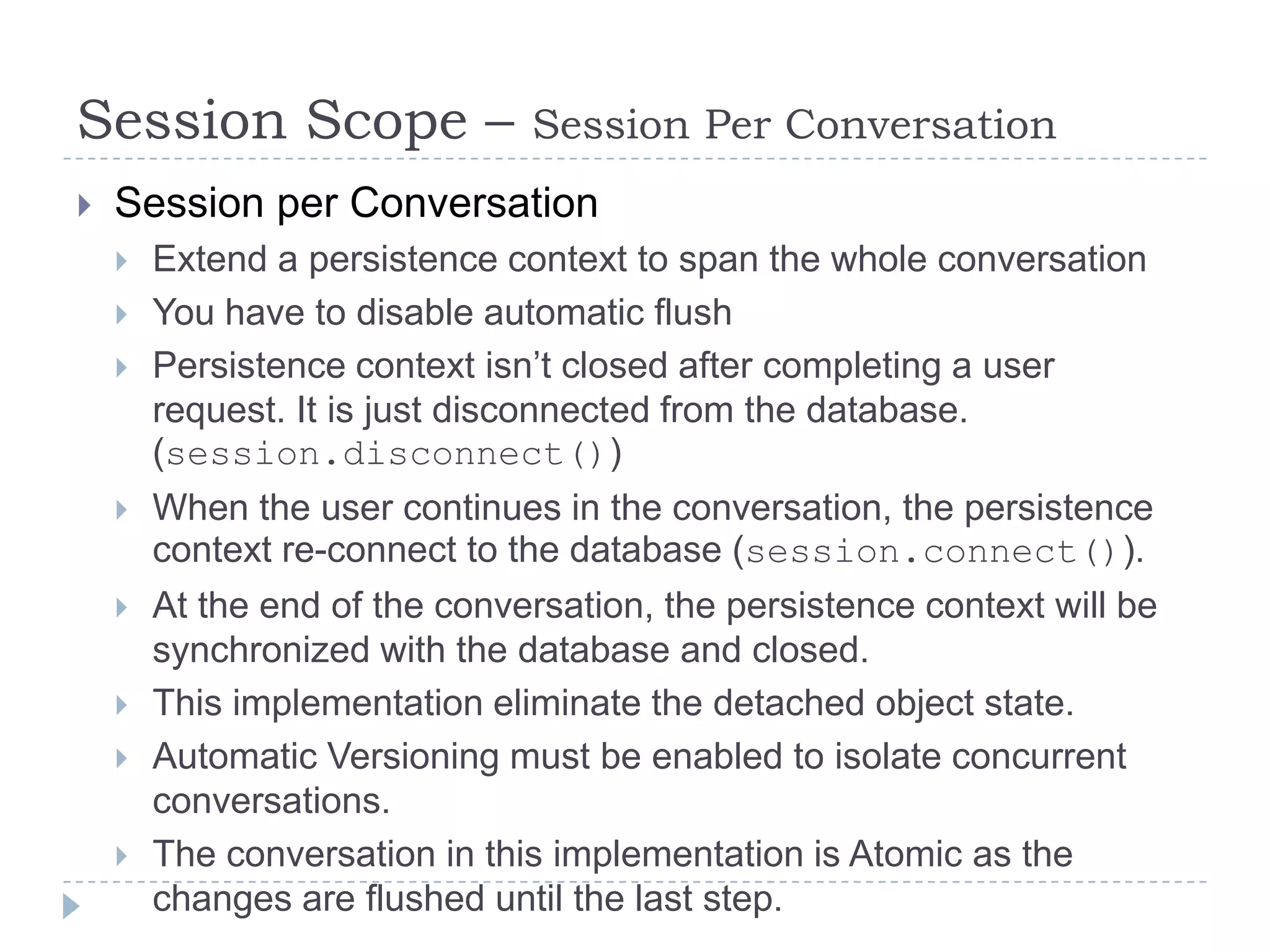 Session Scope –                Session Per Conversation
   Session per Conversation
       Extend a persistence context to span the whole conversation
       You have to disable automatic flush
       Persistence context isn’t closed after completing a user
        request. It is just disconnected from the database.
        (session.disconnect())
       When the user continues in the conversation, the persistence
        context re-connect to the database (session.connect()).
       At the end of the conversation, the persistence context will be
        synchronized with the database and closed.
       This implementation eliminate the detached object state.
       Automatic Versioning must be enabled to isolate concurrent
        conversations.
       The conversation in this implementation is Atomic as the
        changes are flushed until the last step.
 