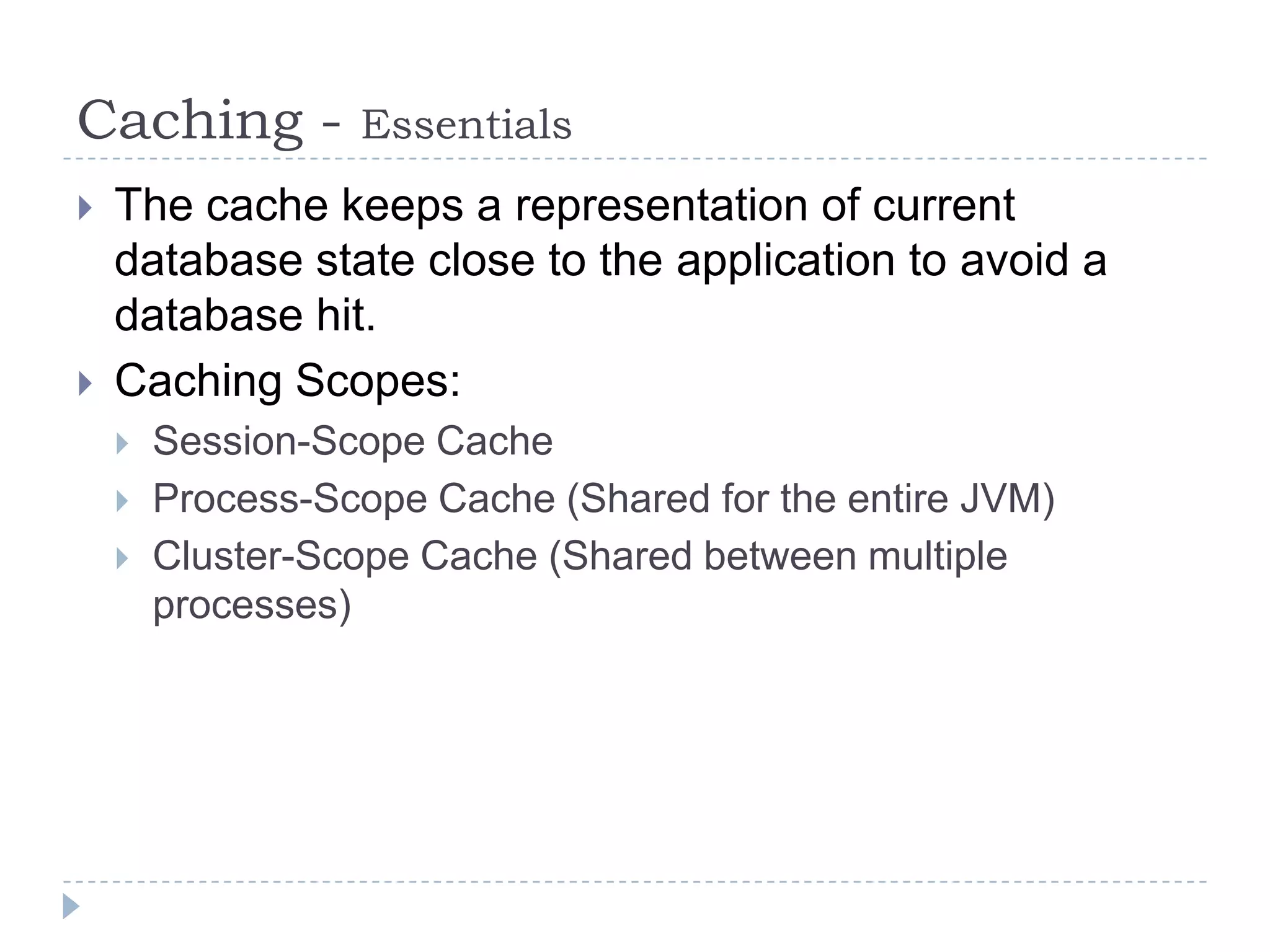 Caching -         Essentials
   The cache keeps a representation of current
    database state close to the application to avoid a
    database hit.
   Caching Scopes:
       Session-Scope Cache
       Process-Scope Cache (Shared for the entire JVM)
       Cluster-Scope Cache (Shared between multiple
        processes)
 