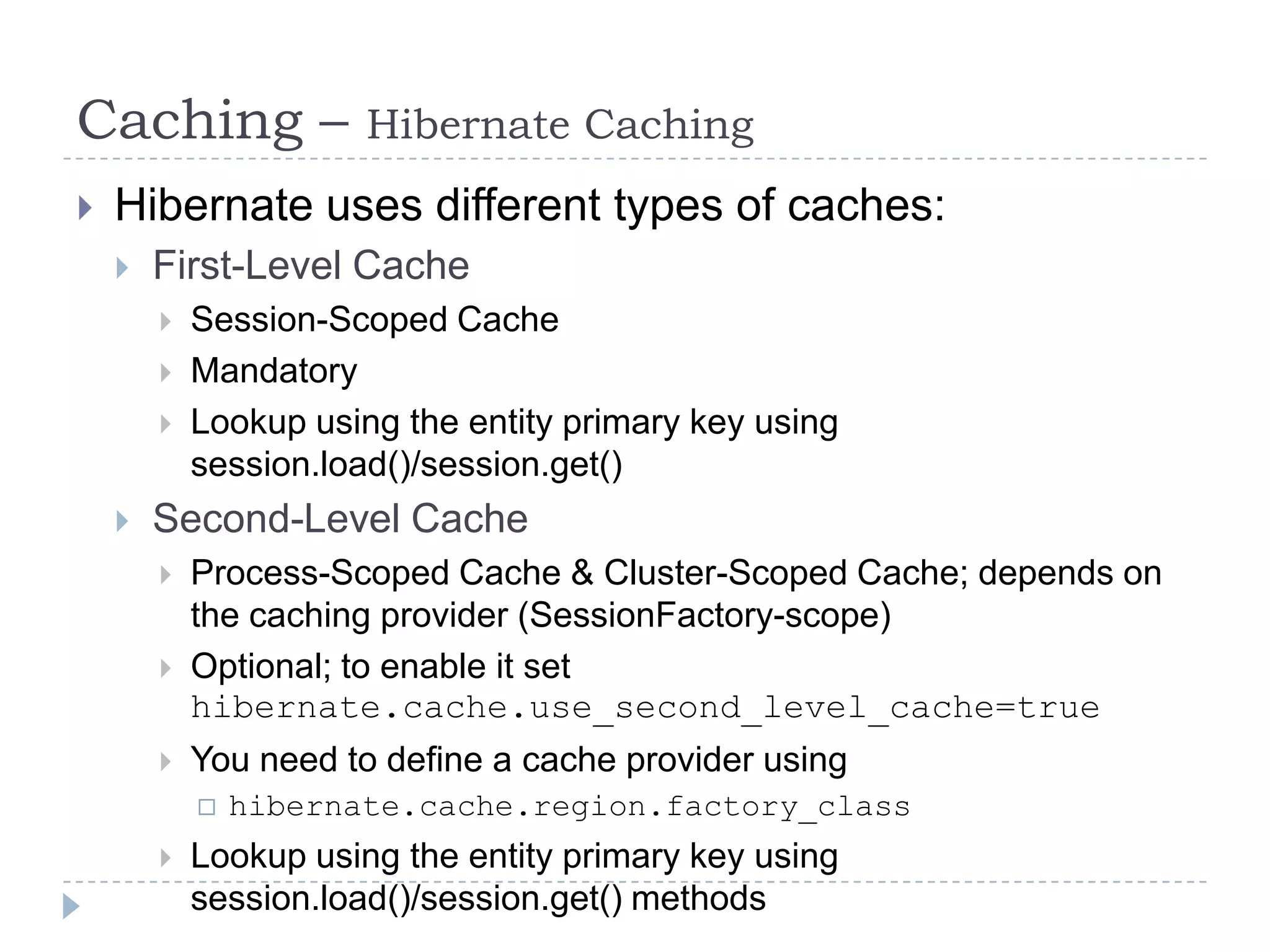 Caching –              Hibernate Caching
   Hibernate uses different types of caches:
       First-Level Cache
           Session-Scoped Cache
           Mandatory
           Lookup using the entity primary key using
            session.load()/session.get()
       Second-Level Cache
           Process-Scoped Cache & Cluster-Scoped Cache; depends on
            the caching provider (SessionFactory-scope)
           Optional; to enable it set
            hibernate.cache.use_second_level_cache=true
           You need to define a cache provider using
               hibernate.cache.region.factory_class
           Lookup using the entity primary key using
            session.load()/session.get() methods
 