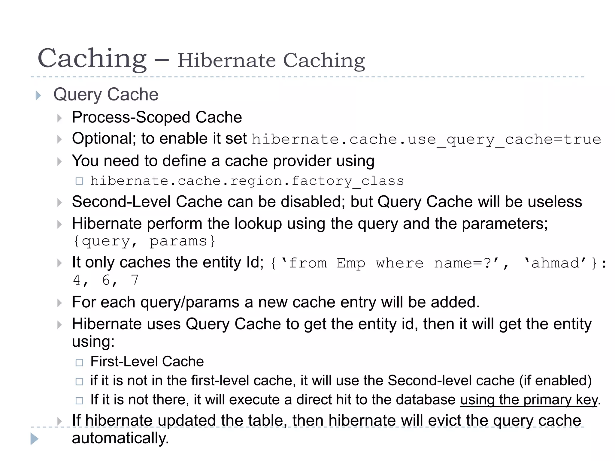 Caching –                 Hibernate Caching
   Query Cache
       Process-Scoped Cache
       Optional; to enable it set hibernate.cache.use_query_cache=true
       You need to define a cache provider using
           hibernate.cache.region.factory_class
       Second-Level Cache can be disabled; but Query Cache will be useless
       Hibernate perform the lookup using the query and the parameters;
        {query, params}
       It only caches the entity Id; {„from Emp where name=?‟, „ahmad‟}:
        4, 6, 7
       For each query/params a new cache entry will be added.
       Hibernate uses Query Cache to get the entity id, then it will get the entity
        using:
           First-Level Cache
           if it is not in the first-level cache, it will use the Second-level cache (if enabled)
           If it is not there, it will execute a direct hit to the database using the primary key.
       If hibernate updated the table, then hibernate will evict the query cache
        automatically.
 