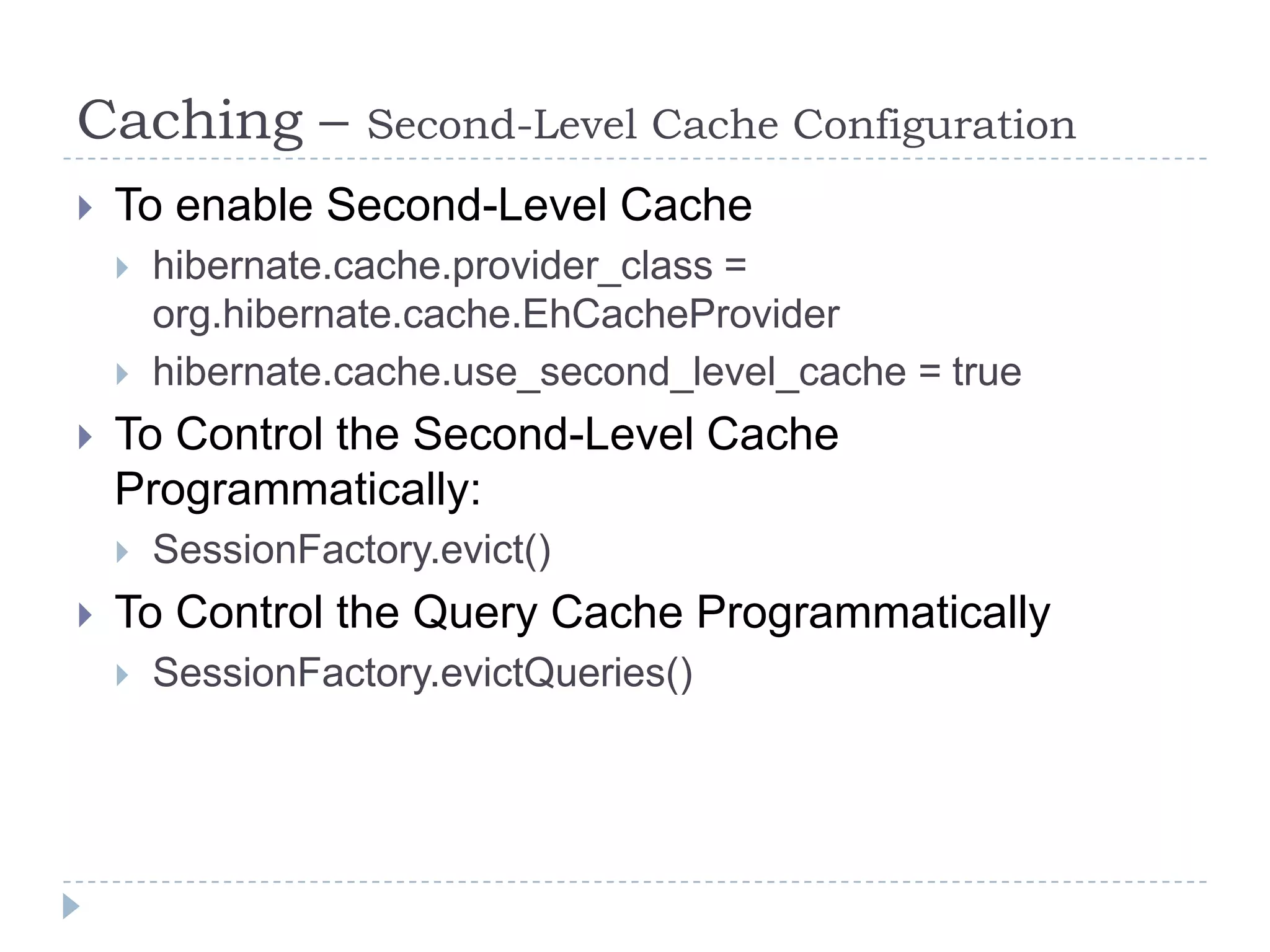 Caching –          Second-Level Cache Configuration
   To enable Second-Level Cache
       hibernate.cache.provider_class =
        org.hibernate.cache.EhCacheProvider
       hibernate.cache.use_second_level_cache = true
   To Control the Second-Level Cache
    Programmatically:
       SessionFactory.evict()
   To Control the Query Cache Programmatically
       SessionFactory.evictQueries()
 