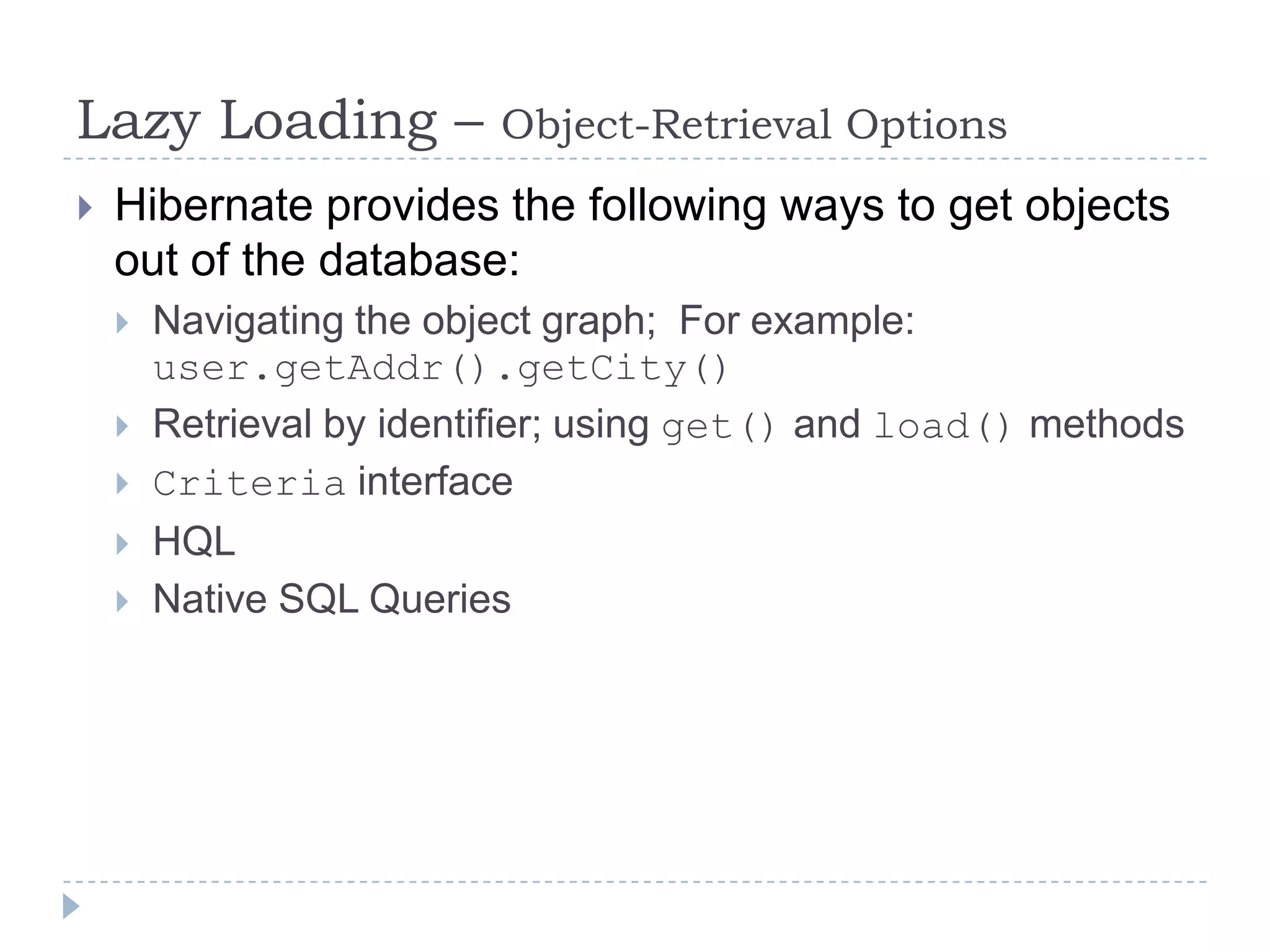 Lazy Loading –            Object-Retrieval Options
   Hibernate provides the following ways to get objects
    out of the database:
       Navigating the object graph; For example:
        user.getAddr().getCity()
       Retrieval by identifier; using get() and load() methods
       Criteria interface
       HQL
       Native SQL Queries
 