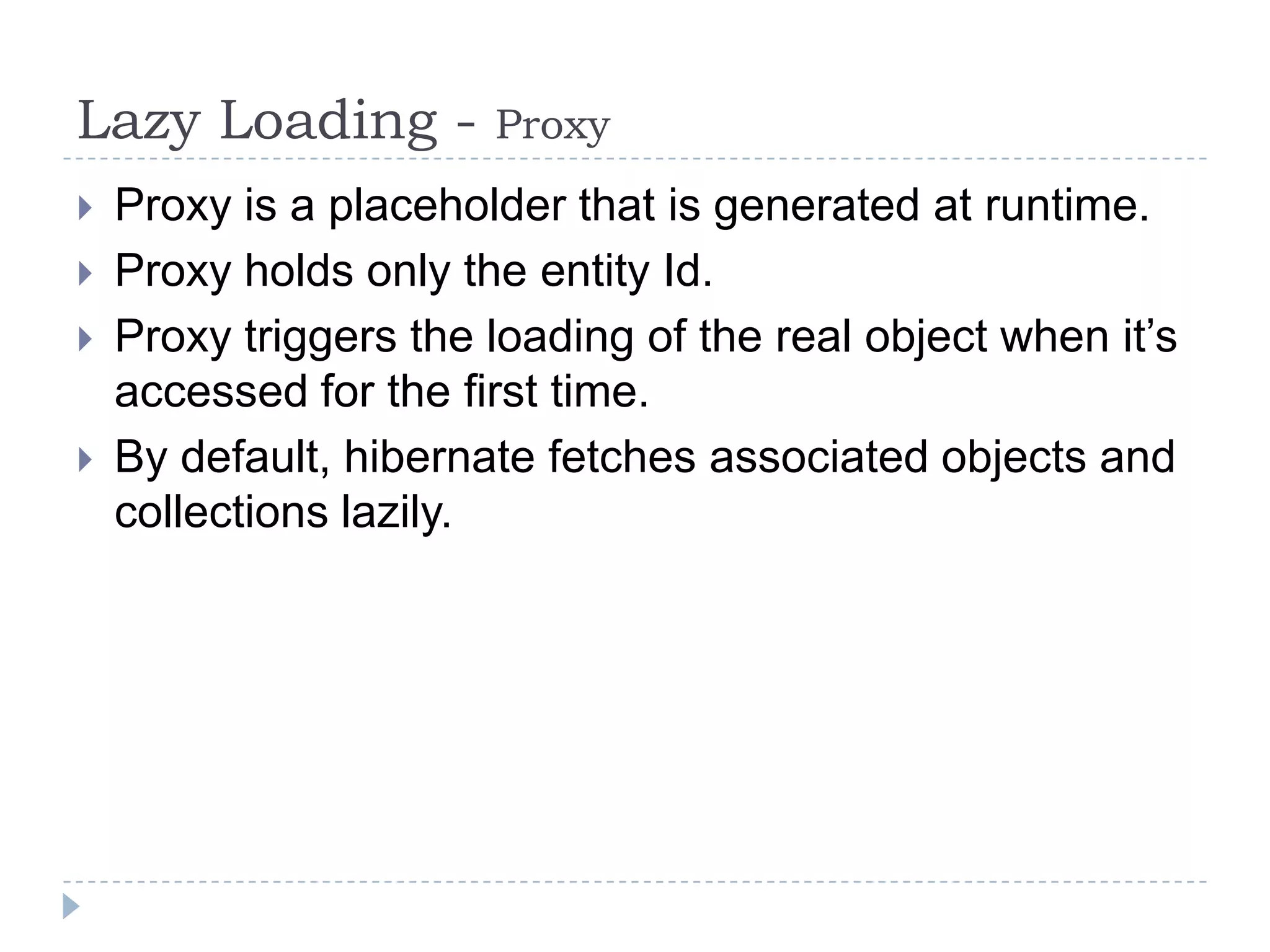 Lazy Loading -         Proxy
   Proxy is a placeholder that is generated at runtime.
   Proxy holds only the entity Id.
   Proxy triggers the loading of the real object when it’s
    accessed for the first time.
   By default, hibernate fetches associated objects and
    collections lazily.
 