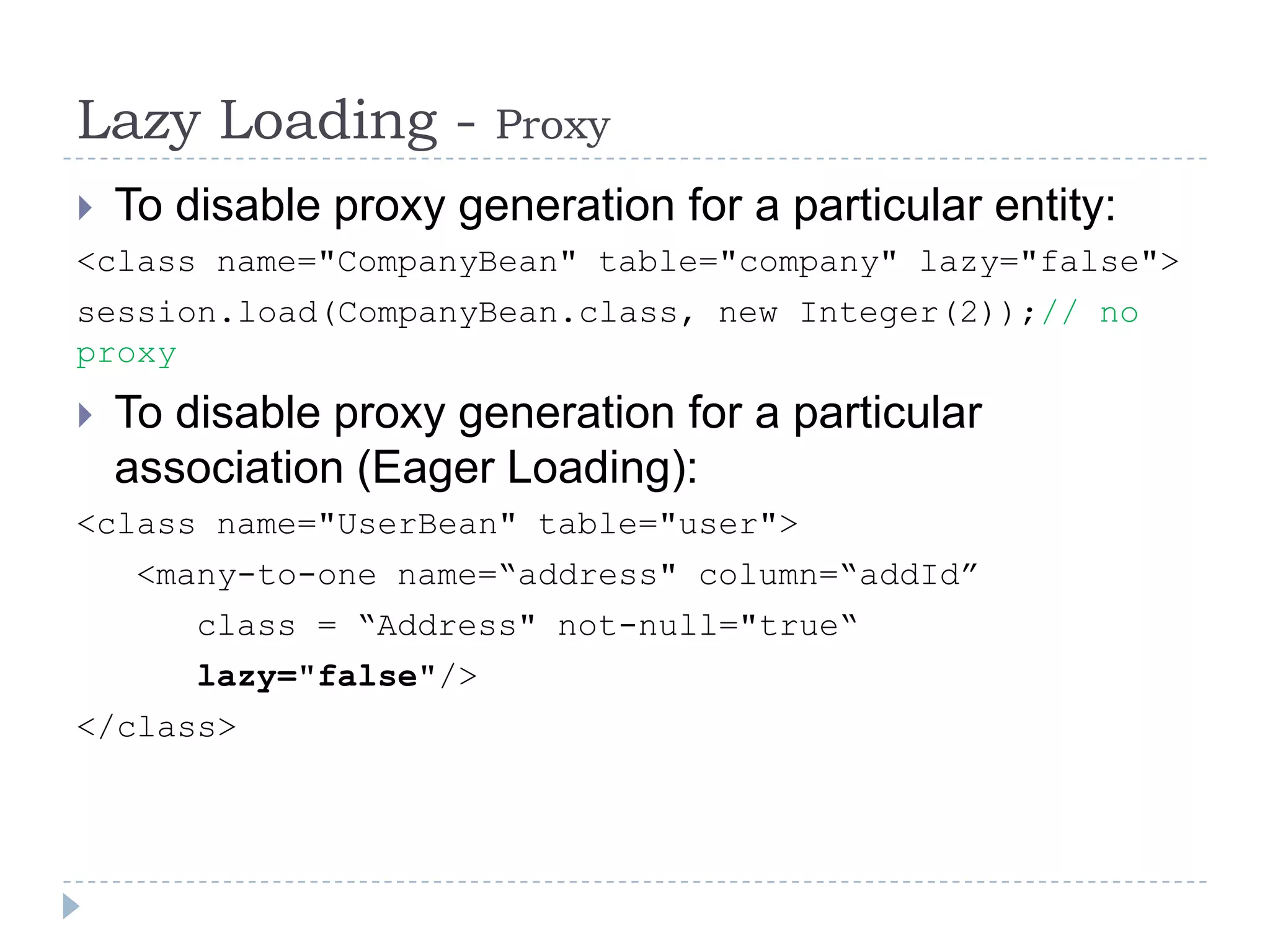 Lazy Loading -           Proxy
 To disable proxy generation for a particular entity:
<class name="CompanyBean" table="company" lazy="false">
session.load(CompanyBean.class, new Integer(2));// no
proxy
   To disable proxy generation for a particular
    association (Eager Loading):
<class name="UserBean" table="user">
     <many-to-one name=“address" column=“addId”
        class = “Address" not-null="true“
        lazy="false"/>
</class>
 