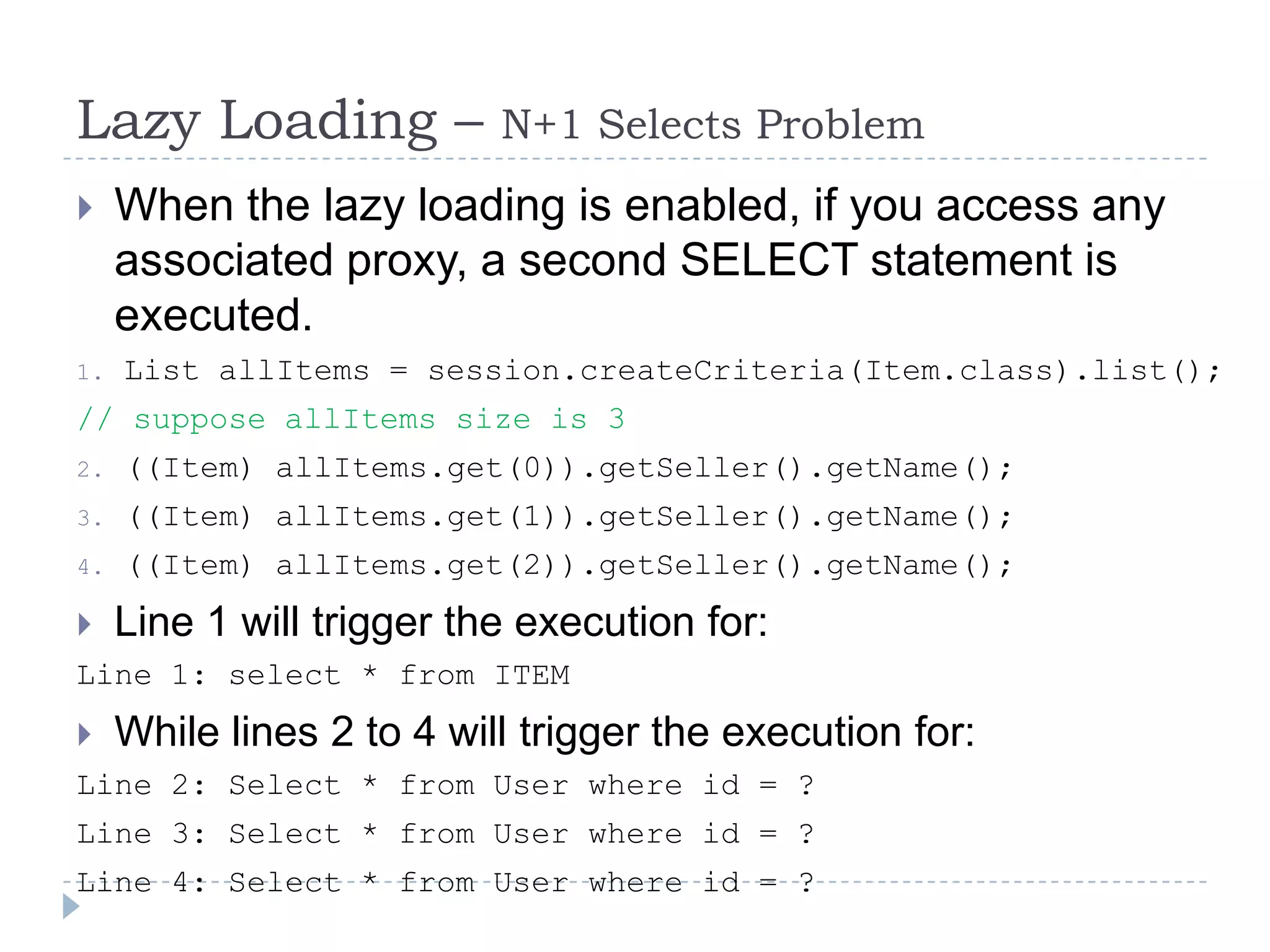 Lazy Loading –          N+1 Selects Problem
    When the lazy loading is enabled, if you access any
     associated proxy, a second SELECT statement is
     executed.
1.   List allItems = session.createCriteria(Item.class).list();
// suppose allItems size is 3
2.   ((Item) allItems.get(0)).getSeller().getName();
3.   ((Item) allItems.get(1)).getSeller().getName();
4.   ((Item) allItems.get(2)).getSeller().getName();
 Line 1 will trigger the execution   for:
Line 1: select * from ITEM
 While lines 2 to 4 will trigger the execution   for:
Line 2: Select * from User where id = ?
Line 3: Select * from User where id = ?
Line 4: Select * from User where id = ?
 