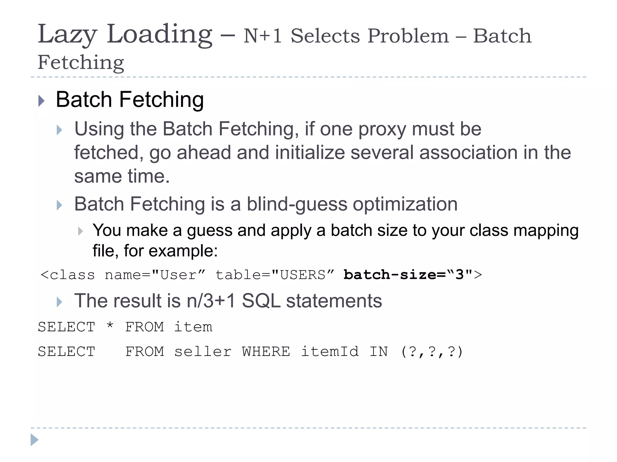Lazy Loading –                N+1 Selects Problem – Batch
Fetching
   Batch Fetching
       Using the Batch Fetching, if one proxy must be
        fetched, go ahead and initialize several association in the
        same time.
       Batch Fetching is a blind-guess optimization
           You make a guess and apply a batch size to your class mapping
            file, for example:
<class name="User” table="USERS” batch-size=“3">
       The result is n/3+1 SQL statements
SELECT * FROM item
SELECT          FROM seller WHERE itemId IN (?,?,?)
 