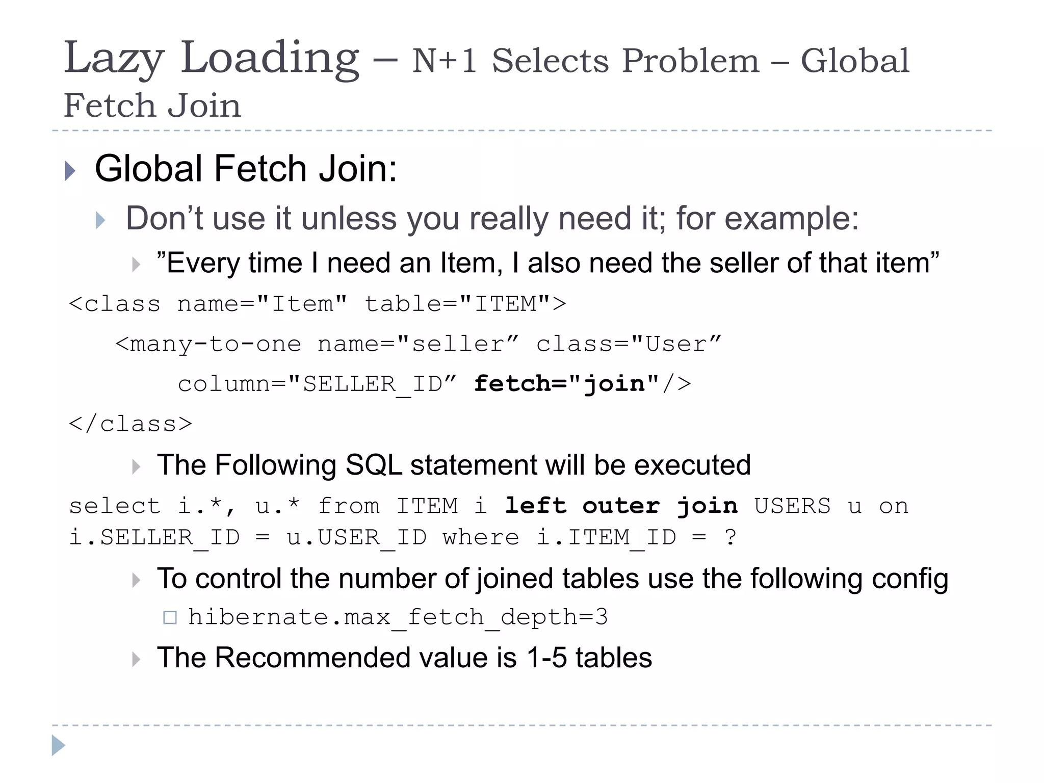 Lazy Loading –                   N+1 Selects Problem – Global
Fetch Join
   Global Fetch Join:
       Don’t use it unless you really need it; for example:
            ”Every time I need an Item, I also need the seller of that item”
<class name="Item" table="ITEM">
        <many-to-one name="seller” class="User”
              column="SELLER_ID” fetch="join"/>
</class>
            The Following SQL statement will be executed
select i.*, u.* from ITEM i left outer join USERS u on
i.SELLER_ID = u.USER_ID where i.ITEM_ID = ?
            To control the number of joined tables use the following config
                hibernate.max_fetch_depth=3
            The Recommended value is 1-5 tables
 