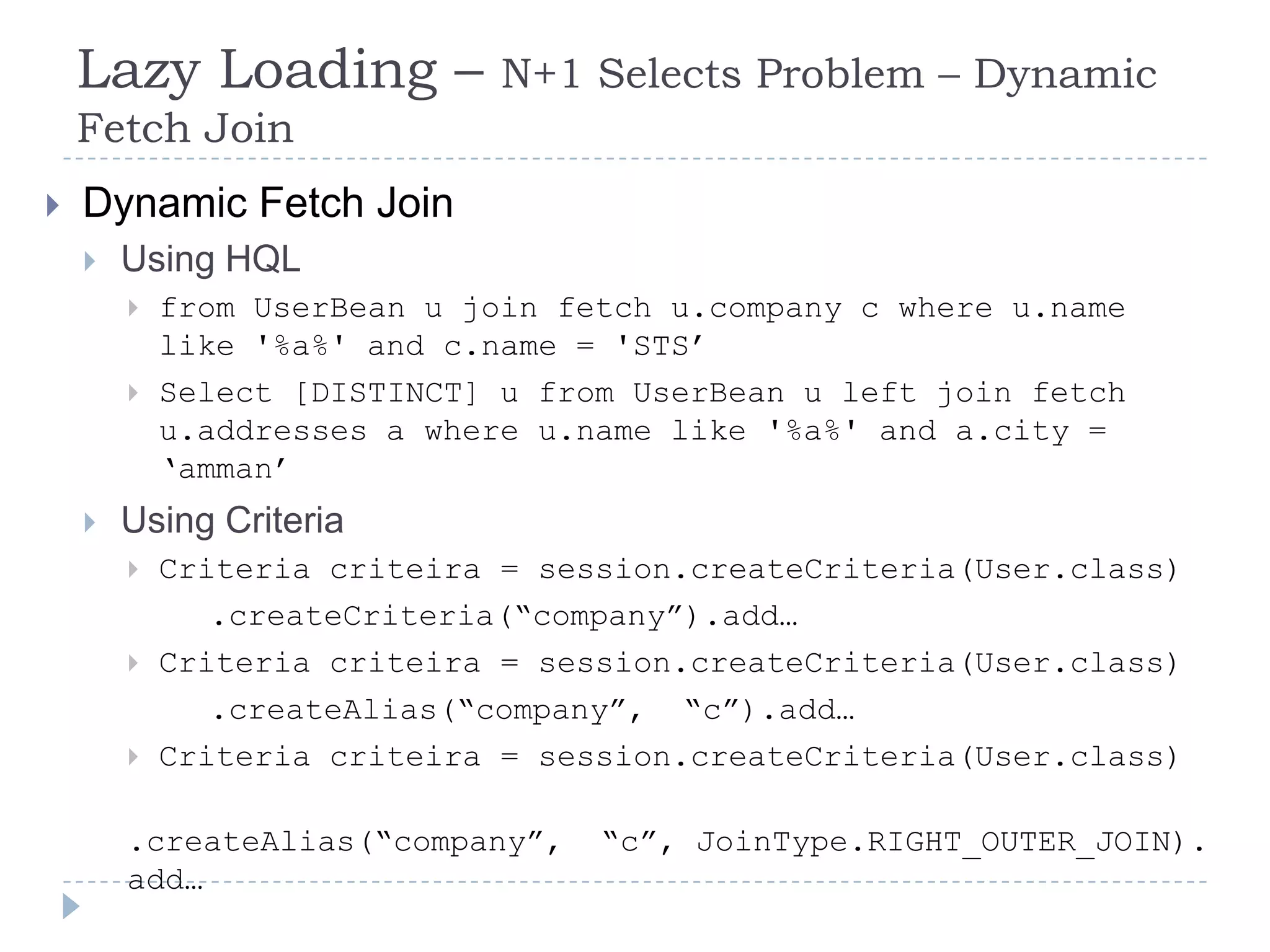 Lazy Loading –            N+1 Selects Problem – Dynamic
    Fetch Join
   Dynamic Fetch Join
       Using HQL
           from UserBean u join fetch u.company c where u.name
            like '%a%' and c.name = 'STS‟
           Select [DISTINCT] u from UserBean u left join fetch
            u.addresses a where u.name like '%a%' and a.city =
            „amman‟
       Using Criteria
           Criteria criteira = session.createCriteria(User.class)
               .createCriteria(“company”).add…
           Criteria criteira = session.createCriteria(User.class)
               .createAlias(“company”, “c”).add…
           Criteria criteira = session.createCriteria(User.class)

        .createAlias(“company”,    “c”, JoinType.RIGHT_OUTER_JOIN).
        add…
 