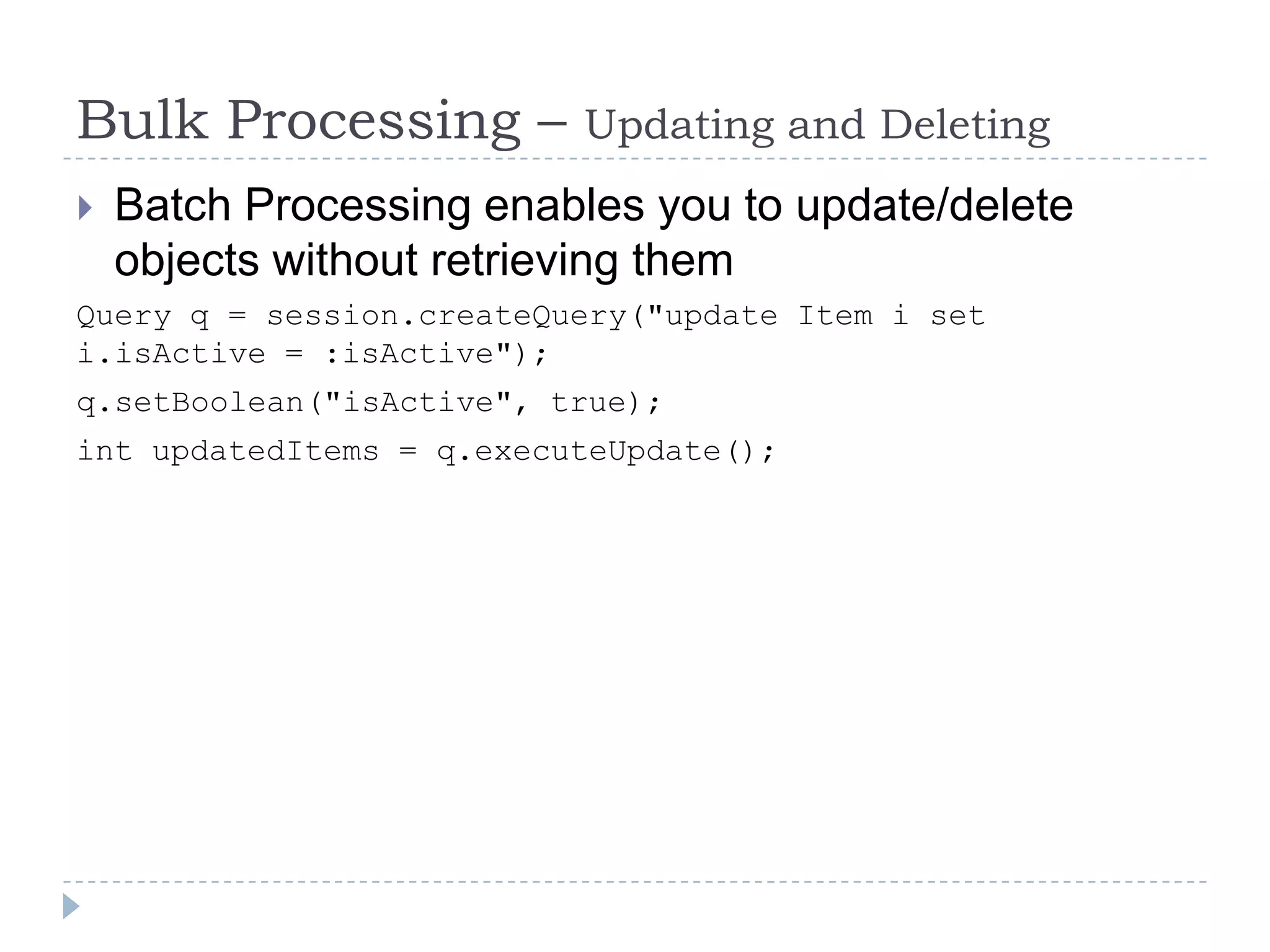 Bulk Processing –         Updating and Deleting
   Batch Processing enables you to update/delete
    objects without retrieving them
Query q = session.createQuery("update Item i set
i.isActive = :isActive");
q.setBoolean("isActive", true);
int updatedItems = q.executeUpdate();
 