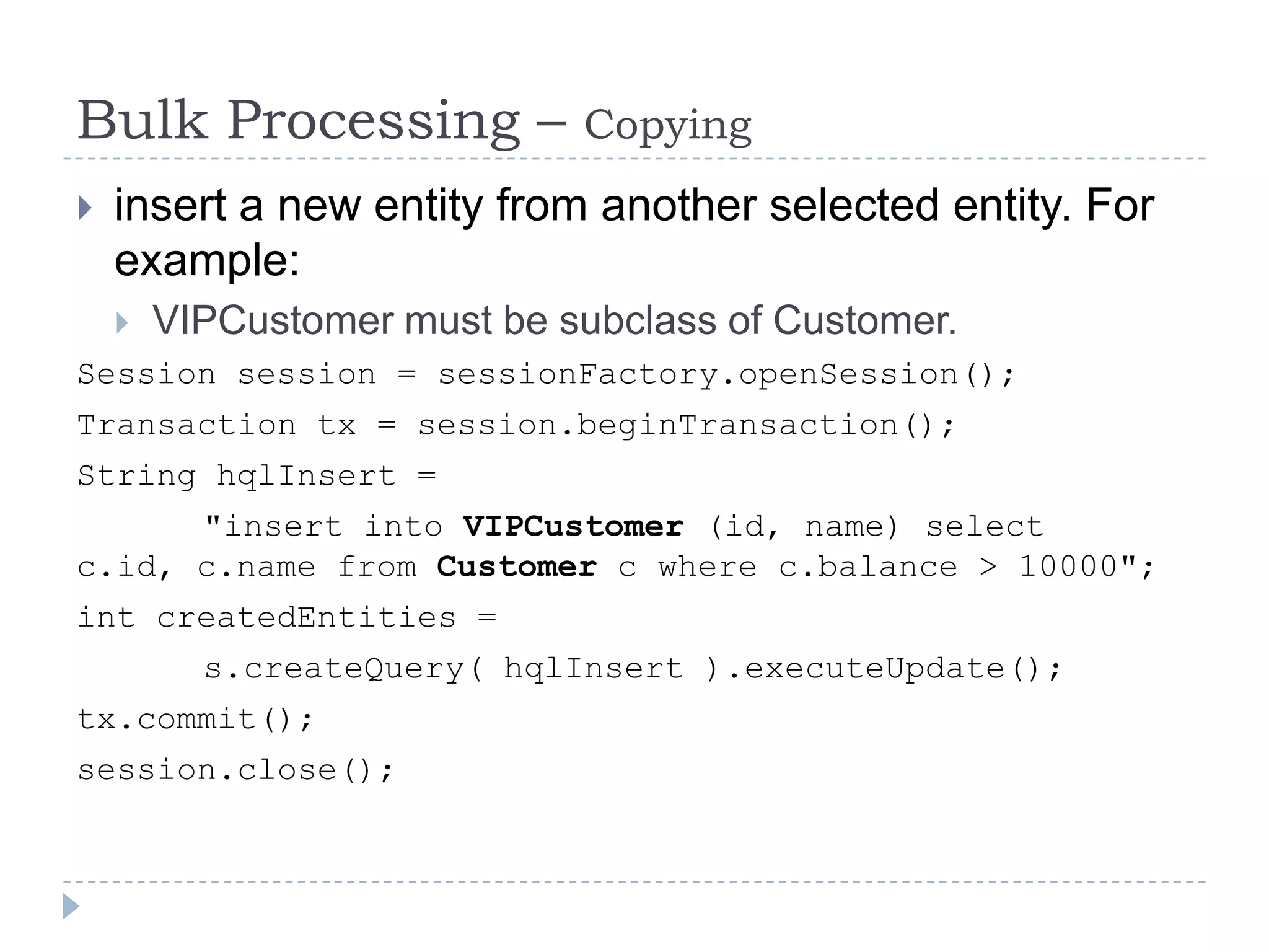Bulk Processing –            Copying
   insert a new entity from another selected entity. For
    example:
       VIPCustomer must be subclass of Customer.
Session session = sessionFactory.openSession();
Transaction tx = session.beginTransaction();
String hqlInsert =
      "insert into VIPCustomer (id, name) select
c.id, c.name from Customer c where c.balance > 10000";
int createdEntities =
          s.createQuery( hqlInsert ).executeUpdate();
tx.commit();
session.close();
 