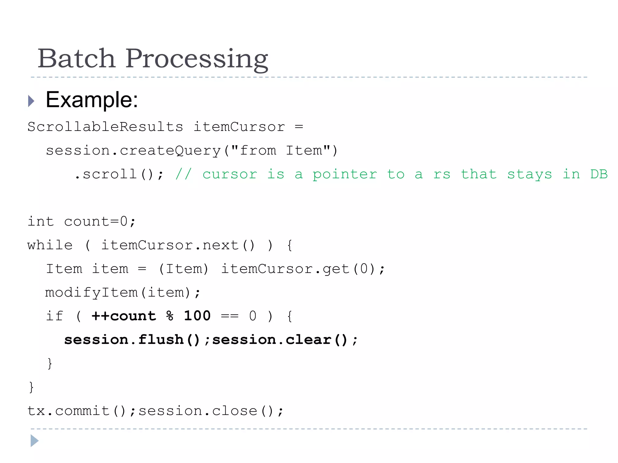 Batch Processing
   Example:
ScrollableResults itemCursor =
    session.createQuery("from Item")
        .scroll(); // cursor is a pointer to a rs that stays in DB


int count=0;
while ( itemCursor.next() ) {
    Item item = (Item) itemCursor.get(0);
    modifyItem(item);
    if ( ++count % 100 == 0 ) {
        session.flush();session.clear();
    }
}
tx.commit();session.close();
 